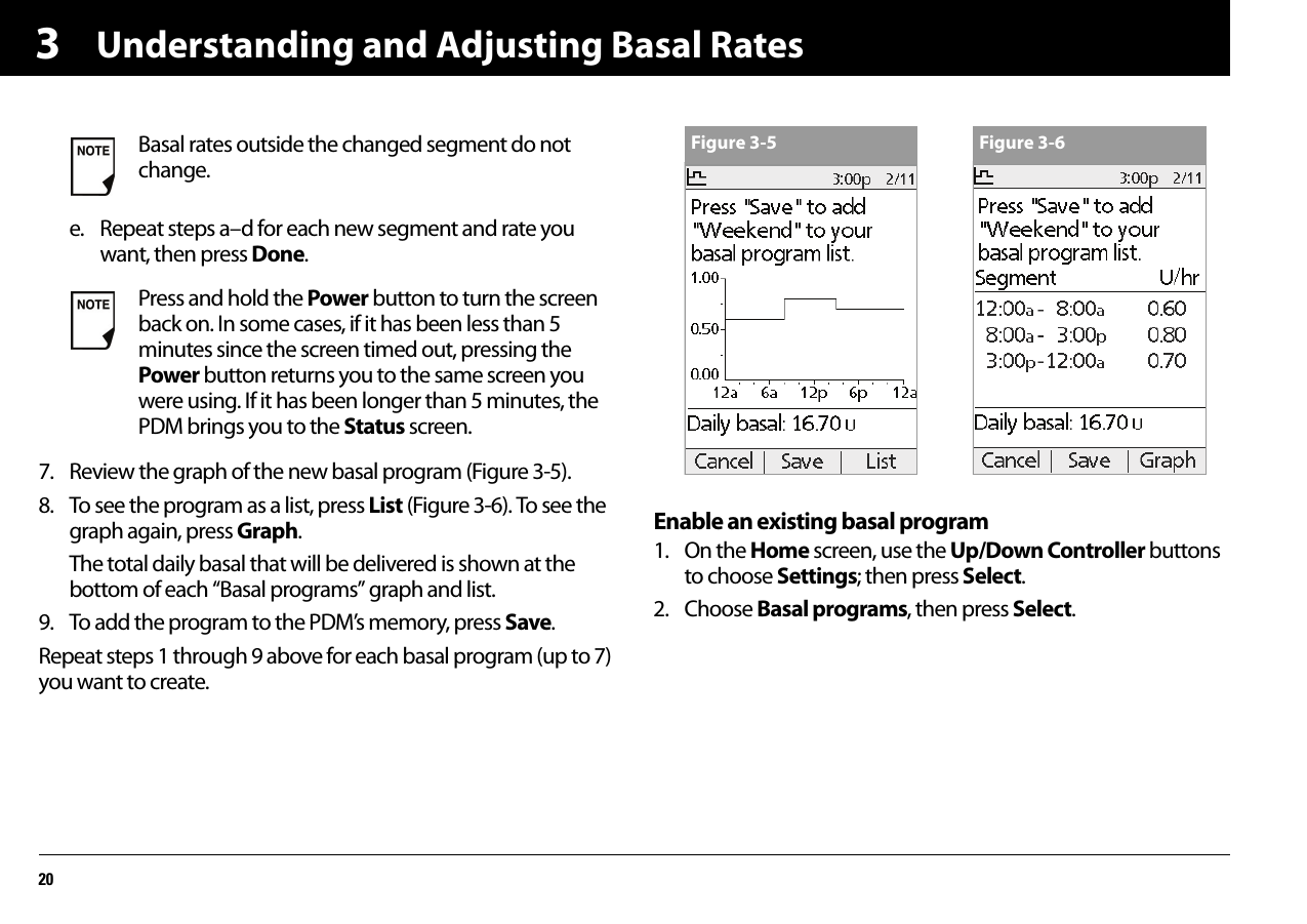 Understanding and Adjusting Basal Rates203e. Repeat steps a–d for each new segment and rate you want, then press Done.7. Review the graph of the new basal program (Figure 3-5).8. To see the program as a list, press List (Figure 3-6). To see the graph again, press Graph.The total daily basal that will be delivered is shown at the bottom of each “Basal programs” graph and list.9. To add the program to the PDM’s memory, press Save.Repeat steps 1 through 9 above for each basal program (up to 7) you want to create.Enable an existing basal program1. On the Home screen, use the Up/Down Controller buttons to choose Settings; then press Select.2. Choose Basal programs, then press Select.Basal rates outside the changed segment do not change.Press and hold the Power button to turn the screen back on. In some cases, if it has been less than 5 minutes since the screen timed out, pressing the Power button returns you to the same screen you were using. If it has been longer than 5 minutes, the PDM brings you to the Status screen.Figure 3-5 Figure 3-6