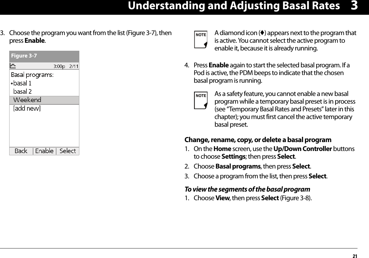 Understanding and Adjusting Basal Rates2133. Choose the program you want from the list (Figure 3-7), then press Enable. 4. Press Enable again to start the selected basal program. If a Pod is active, the PDM beeps to indicate that the chosen basal program is running.Change, rename, copy, or delete a basal program1. On the Home screen, use the Up/Down Controller buttons to choose Settings; then press Select.2. Choose Basal programs, then press Select.3. Choose a program from the list, then press Select.To view the segments of the basal program1. Choose View, then press Select (Figure 3-8).Figure 3-7A diamond icon (♦) appears next to the program that is active. You cannot select the active program to enable it, because it is already running.As a safety feature, you cannot enable a new basal program while a temporary basal preset is in process (see “Temporary Basal Rates and Presets” later in this chapter); you must first cancel the active temporary basal preset.