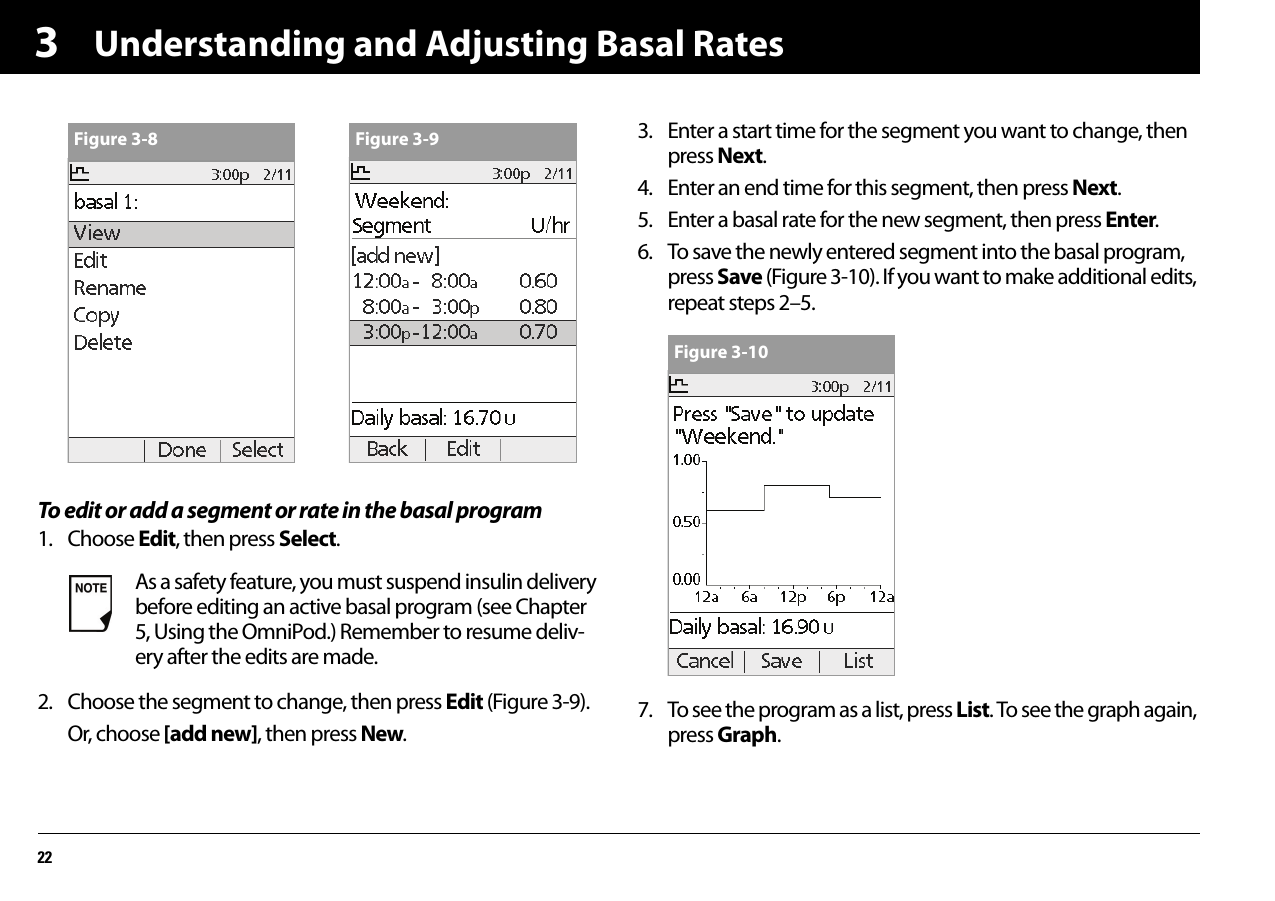Understanding and Adjusting Basal Rates223To edit or add a segment or rate in the basal program1. Choose Edit, then press Select.2. Choose the segment to change, then press Edit (Figure 3-9).Or, choose [add new], then press New.3. Enter a start time for the segment you want to change, then press Next.4. Enter an end time for this segment, then press Next.5. Enter a basal rate for the new segment, then press Enter.6. To save the newly entered segment into the basal program, press Save (Figure 3-10). If you want to make additional edits, repeat steps 2–5.7. To see the program as a list, press List. To see the graph again, press Graph.As a safety feature, you must suspend insulin delivery before editing an active basal program (see Chapter 5, Using the OmniPod.) Remember to resume deliv-ery after the edits are made.Figure 3-8 Figure 3-9Figure 3-10