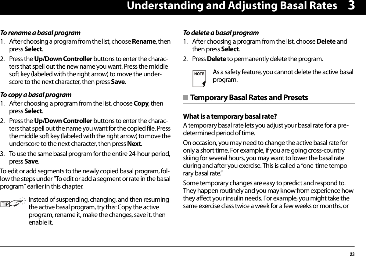 Understanding and Adjusting Basal Rates233To rename a basal program1. After choosing a program from the list, choose Rename, then press Select.2. Press the Up/Down Controller buttons to enter the charac-ters that spell out the new name you want. Press the middle soft key (labeled with the right arrow) to move the under-score to the next character, then press Save.To copy a basal program1. After choosing a program from the list, choose Copy, then press Select.2. Press the Up/Down Controller buttons to enter the charac-ters that spell out the name you want for the copied file. Press the middle soft key (labeled with the right arrow) to move the underscore to the next character, then press Next.3. To use the same basal program for the entire 24-hour period, press Save.To edit or add segments to the newly copied basal program, fol-low the steps under “To edit or add a segment or rate in the basal program” earlier in this chapter.To delete a basal program1. After choosing a program from the list, choose Delete and then press Select.2. Press Delete to permanently delete the program.■ Temporary Basal Rates and PresetsWhat is a temporary basal rate?A temporary basal rate lets you adjust your basal rate for a pre-determined period of time.On occasion, you may need to change the active basal rate for only a short time. For example, if you are going cross-country skiing for several hours, you may want to lower the basal rate during and after you exercise. This is called a “one-time tempo-rary basal rate.”Some temporary changes are easy to predict and respond to. They happen routinely and you may know from experience how they affect your insulin needs. For example, you might take the same exercise class twice a week for a few weeks or months, orInstead of suspending, changing, and then resuming the active basal program, try this: Copy the active program, rename it, make the changes, save it, then enable it.As a safety feature, you cannot delete the active basal program.