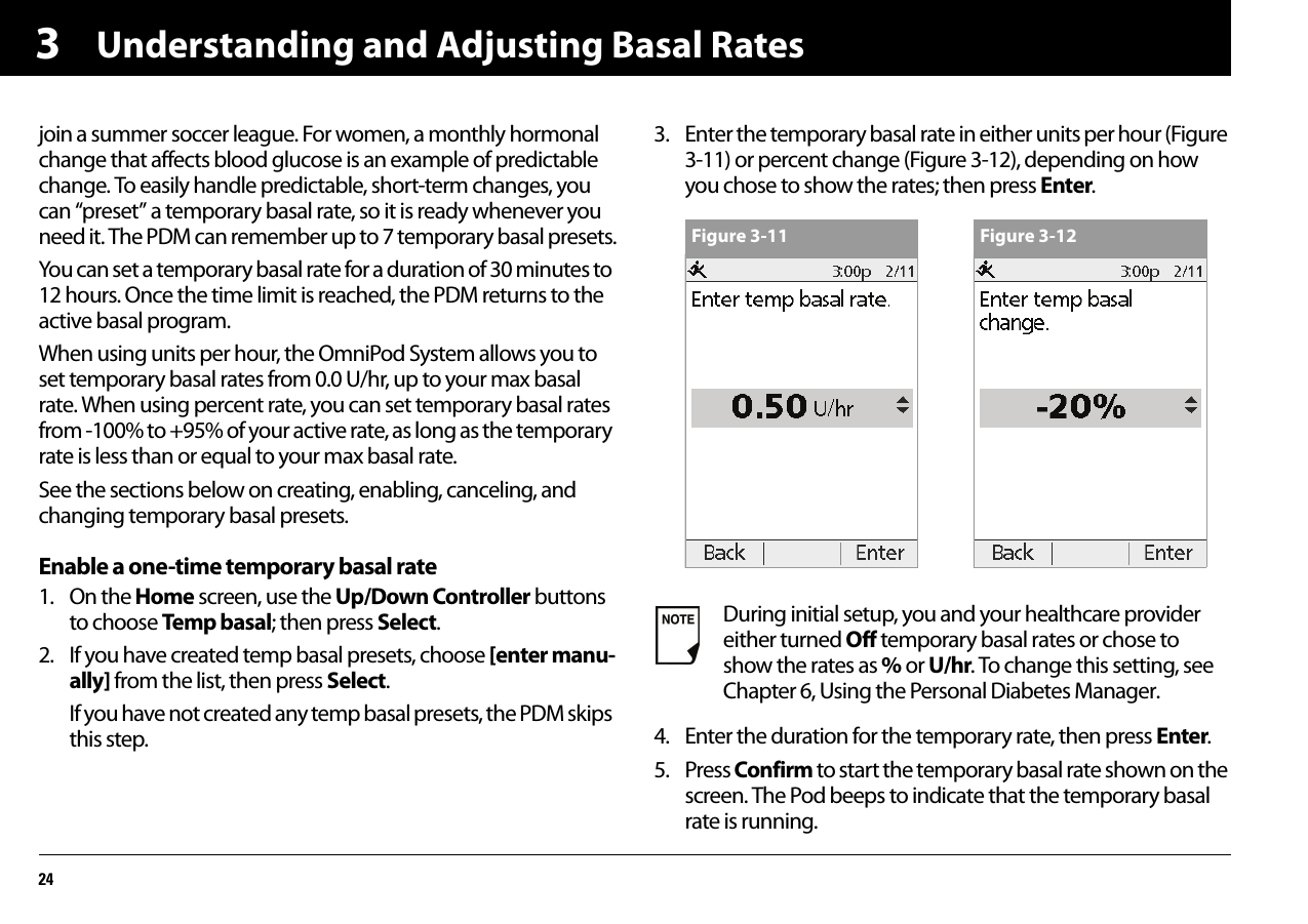 Understanding and Adjusting Basal Rates243join a summer soccer league. For women, a monthly hormonal change that affects blood glucose is an example of predictable change. To easily handle predictable, short-term changes, you can “preset” a temporary basal rate, so it is ready whenever you need it. The PDM can remember up to 7 temporary basal presets.You can set a temporary basal rate for a duration of 30 minutes to 12 hours. Once the time limit is reached, the PDM returns to the active basal program.When using units per hour, the OmniPod System allows you to set temporary basal rates from 0.0 U/hr, up to your max basal rate. When using percent rate, you can set temporary basal rates from -100% to +95% of your active rate, as long as the temporary rate is less than or equal to your max basal rate.See the sections below on creating, enabling, canceling, and changing temporary basal presets.Enable a one-time temporary basal rate1. On the Home screen, use the Up/Down Controller buttons to choose Temp basal; then press Select.2. If you have created temp basal presets, choose [enter manu-ally] from the list, then press Select.If you have not created any temp basal presets, the PDM skips this step.3. Enter the temporary basal rate in either units per hour (Figure 3-11) or percent change (Figure 3-12), depending on how you chose to show the rates; then press Enter.4. Enter the duration for the temporary rate, then press Enter.5. Press Confirm to start the temporary basal rate shown on the screen. The Pod beeps to indicate that the temporary basal rate is running.During initial setup, you and your healthcare provider either turned Off temporary basal rates or chose to show the rates as % or U/hr. To change this setting, see Chapter 6, Using the Personal Diabetes Manager.Figure 3-11 Figure 3-12