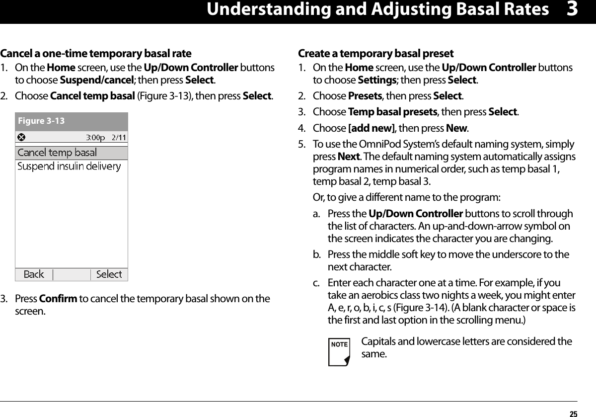 Understanding and Adjusting Basal Rates253Cancel a one-time temporary basal rate1. On the Home screen, use the Up/Down Controller buttons to choose Suspend/cancel; then press Select.2. Choose Cancel temp basal (Figure 3-13), then press Select.3. Press Confirm to cancel the temporary basal shown on the screen.Create a temporary basal preset1. On the Home screen, use the Up/Down Controller buttons to choose Settings; then press Select.2. Choose Presets, then press Select.3. Choose Temp basal presets, then press Select.4. Choose [add new], then press New.5. To use the OmniPod System’s default naming system, simply press Next. The default naming system automatically assigns program names in numerical order, such as temp basal 1, temp basal 2, temp basal 3.Or, to give a different name to the program:a. Press the Up/Down Controller buttons to scroll through the list of characters. An up-and-down-arrow symbol on the screen indicates the character you are changing.b. Press the middle soft key to move the underscore to the next character.c. Enter each character one at a time. For example, if you take an aerobics class two nights a week, you might enter A, e, r, o, b, i, c, s (Figure 3-14). (A blank character or space is the first and last option in the scrolling menu.)Figure 3-13Capitals and lowercase letters are considered the same.