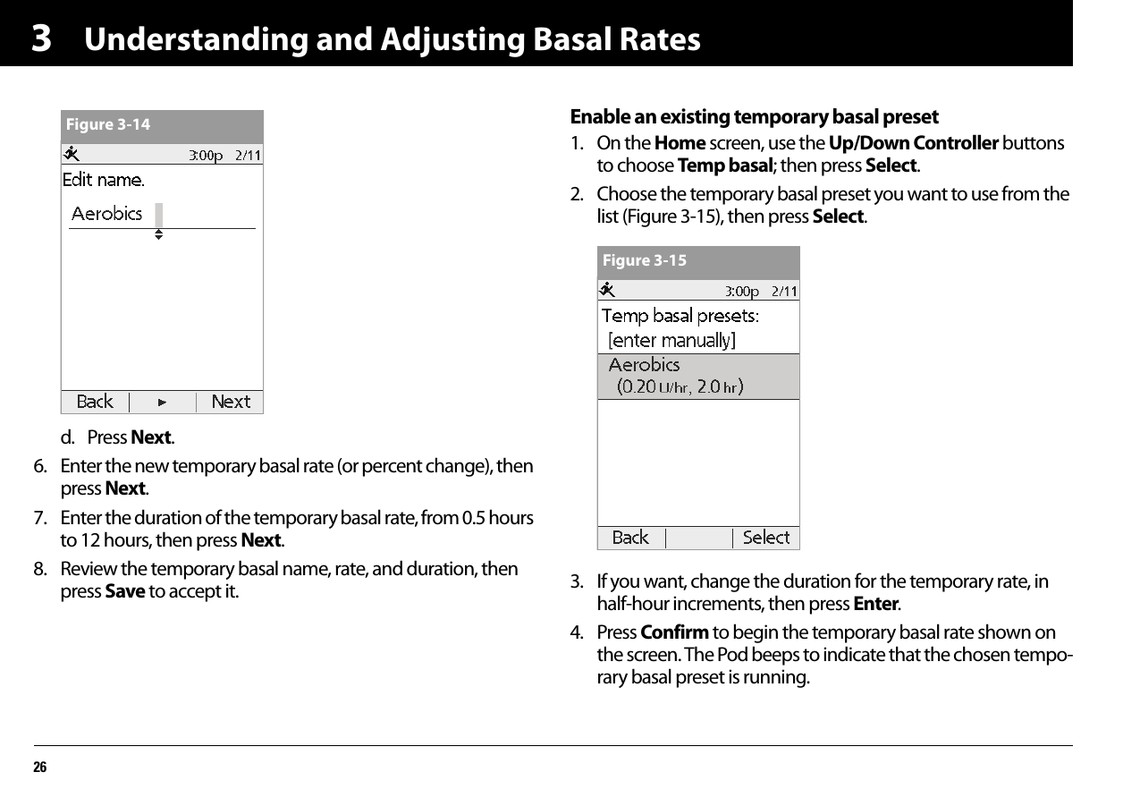 Understanding and Adjusting Basal Rates263d. Press Next.6. Enter the new temporary basal rate (or percent change), then press Next.7. Enter the duration of the temporary basal rate, from 0.5 hours to 12 hours, then press Next.8. Review the temporary basal name, rate, and duration, then press Save to accept it.Enable an existing temporary basal preset1. On the Home screen, use the Up/Down Controller buttons to choose Temp basal; then press Select.2. Choose the temporary basal preset you want to use from the list (Figure 3-15), then press Select.3. If you want, change the duration for the temporary rate, in half-hour increments, then press Enter.4. Press Confirm to begin the temporary basal rate shown on the screen. The Pod beeps to indicate that the chosen tempo-rary basal preset is running.Figure 3-14Figure 3-15