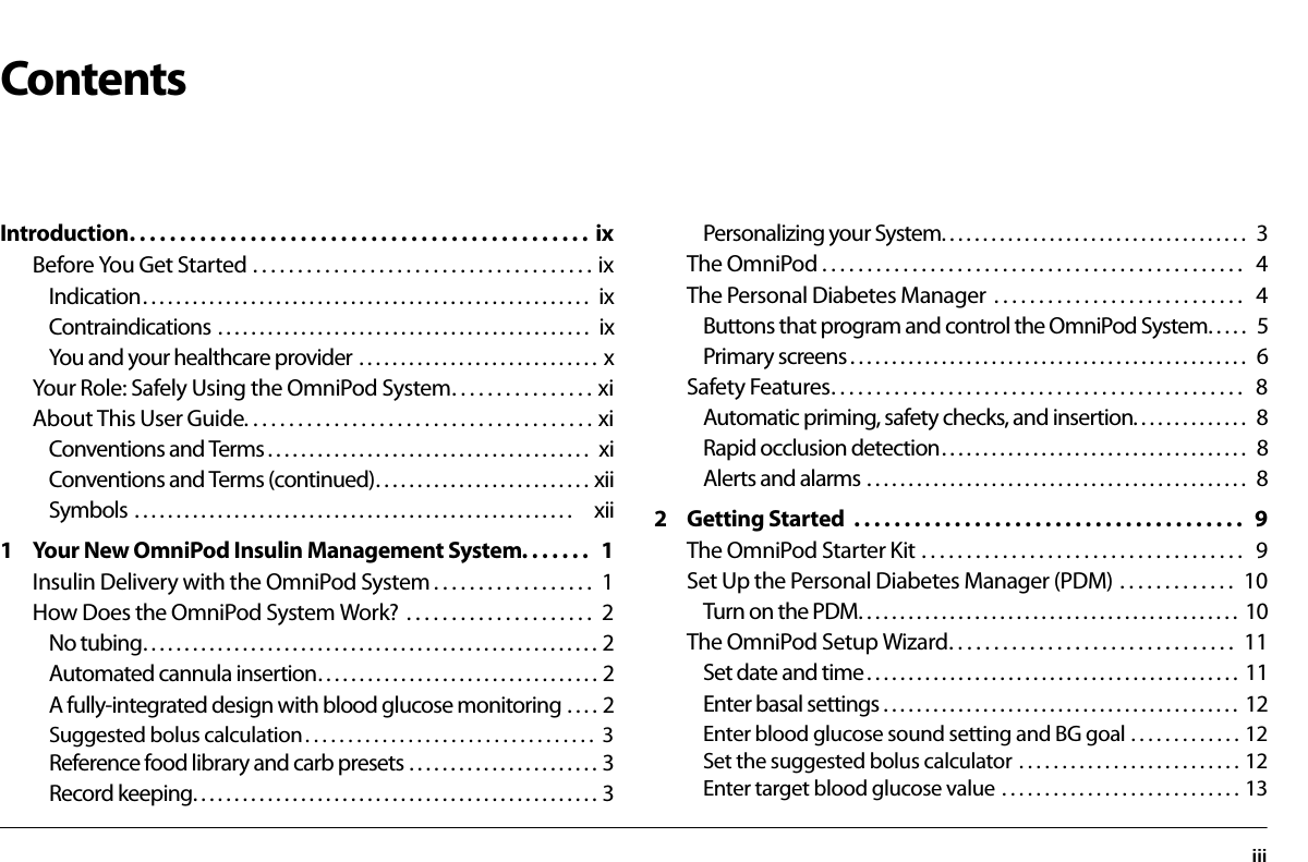 iiiContentsIntroduction. . . . . . . . . . . . . . . . . . . . . . . . . . . . . . . . . . . . . . . . . . . . . .  ixBefore You Get Started . . . . . . . . . . . . . . . . . . . . . . . . . . . . . . . . . . . . . . ixIndication. . . . . . . . . . . . . . . . . . . . . . . . . . . . . . . . . . . . . . . . . . . . . . . . . . . . . .  ixContraindications . . . . . . . . . . . . . . . . . . . . . . . . . . . . . . . . . . . . . . . . . . . . .  ixYou and your healthcare provider . . . . . . . . . . . . . . . . . . . . . . . . . . . . .  xYour Role: Safely Using the OmniPod System. . . . . . . . . . . . . . . . xiAbout This User Guide. . . . . . . . . . . . . . . . . . . . . . . . . . . . . . . . . . . . . . . xiConventions and Terms . . . . . . . . . . . . . . . . . . . . . . . . . . . . . . . . . . . . . . .  xiConventions and Terms (continued). . . . . . . . . . . . . . . . . . . . . . . . . . xiiSymbols . . . . . . . . . . . . . . . . . . . . . . . . . . . . . . . . . . . . . . . . . . . . . . . . . . . . .   xii1 Your New OmniPod Insulin Management System. . . . . . .   1Insulin Delivery with the OmniPod System . . . . . . . . . . . . . . . . . .  1How Does the OmniPod System Work?  . . . . . . . . . . . . . . . . . . . . .  2No tubing. . . . . . . . . . . . . . . . . . . . . . . . . . . . . . . . . . . . . . . . . . . . . . . . . . . . . . . 2Automated cannula insertion. . . . . . . . . . . . . . . . . . . . . . . . . . . . . . . . . . 2A fully-integrated design with blood glucose monitoring . . . . 2Suggested bolus calculation . . . . . . . . . . . . . . . . . . . . . . . . . . . . . . . . . .  3Reference food library and carb presets . . . . . . . . . . . . . . . . . . . . . . . 3Record keeping. . . . . . . . . . . . . . . . . . . . . . . . . . . . . . . . . . . . . . . . . . . . . . . . . 3Personalizing your System. . . . . . . . . . . . . . . . . . . . . . . . . . . . . . . . . . . . .  3The OmniPod . . . . . . . . . . . . . . . . . . . . . . . . . . . . . . . . . . . . . . . . . . . . . . .   4The Personal Diabetes Manager  . . . . . . . . . . . . . . . . . . . . . . . . . . . .   4Buttons that program and control the OmniPod System. . . . .  5Primary screens . . . . . . . . . . . . . . . . . . . . . . . . . . . . . . . . . . . . . . . . . . . . . . . .  6Safety Features. . . . . . . . . . . . . . . . . . . . . . . . . . . . . . . . . . . . . . . . . . . . . .   8Automatic priming, safety checks, and insertion. . . . . . . . . . . . . .  8Rapid occlusion detection. . . . . . . . . . . . . . . . . . . . . . . . . . . . . . . . . . . . .  8Alerts and alarms . . . . . . . . . . . . . . . . . . . . . . . . . . . . . . . . . . . . . . . . . . . . . .  82 Getting Started  . . . . . . . . . . . . . . . . . . . . . . . . . . . . . . . . . . . . . . .   9The OmniPod Starter Kit . . . . . . . . . . . . . . . . . . . . . . . . . . . . . . . . . . . .   9Set Up the Personal Diabetes Manager (PDM) . . . . . . . . . . . . .  10Turn on the PDM. . . . . . . . . . . . . . . . . . . . . . . . . . . . . . . . . . . . . . . . . . . . . .  10The OmniPod Setup Wizard. . . . . . . . . . . . . . . . . . . . . . . . . . . . . . . .  11Set date and time . . . . . . . . . . . . . . . . . . . . . . . . . . . . . . . . . . . . . . . . . . . . .  11Enter basal settings . . . . . . . . . . . . . . . . . . . . . . . . . . . . . . . . . . . . . . . . . . .  12Enter blood glucose sound setting and BG goal . . . . . . . . . . . . . 12Set the suggested bolus calculator  . . . . . . . . . . . . . . . . . . . . . . . . . . 12Enter target blood glucose value . . . . . . . . . . . . . . . . . . . . . . . . . . . . 13