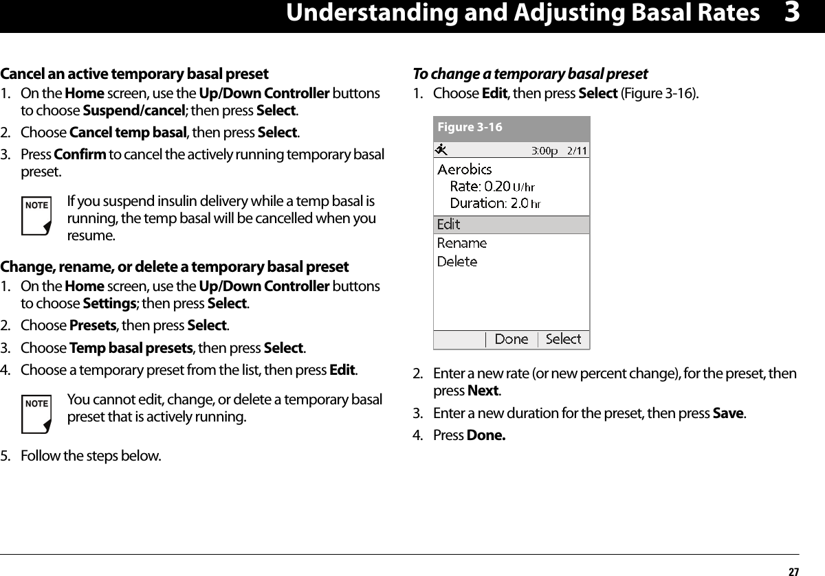 Understanding and Adjusting Basal Rates273Cancel an active temporary basal preset1. On the Home screen, use the Up/Down Controller buttons to choose Suspend/cancel; then press Select.2. Choose Cancel temp basal, then press Select.3. Press Confirm to cancel the actively running temporary basal preset.Change, rename, or delete a temporary basal preset1. On the Home screen, use the Up/Down Controller buttons to choose Settings; then press Select.2. Choose Presets, then press Select.3. Choose Temp basal presets, then press Select.4. Choose a temporary preset from the list, then press Edit.5. Follow the steps below.To change a temporary basal preset1. Choose Edit, then press Select (Figure 3-16).2. Enter a new rate (or new percent change), for the preset, then press Next.3. Enter a new duration for the preset, then press Save.4. Press Done.If you suspend insulin delivery while a temp basal is running, the temp basal will be cancelled when you resume.You cannot edit, change, or delete a temporary basal preset that is actively running.Figure 3-16