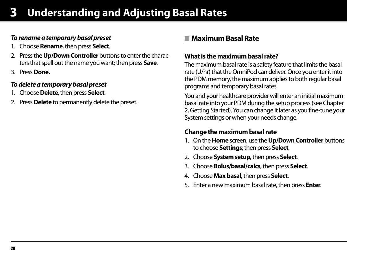 Understanding and Adjusting Basal Rates283To rename a temporary basal preset1. Choose Rename, then press Select.2. Press the Up/Down Controller buttons to enter the charac-ters that spell out the name you want; then press Save.3. Press Done.To delete a temporary basal preset1. Choose Delete, then press Select.2. Press Delete to permanently delete the preset.■ Maximum Basal RateWhat is the maximum basal rate?The maximum basal rate is a safety feature that limits the basal rate (U/hr) that the OmniPod can deliver. Once you enter it into the PDM memory, the maximum applies to both regular basal programs and temporary basal rates.You and your healthcare provider will enter an initial maximum basal rate into your PDM during the setup process (see Chapter 2, Getting Started). You can change it later as you fine-tune your System settings or when your needs change. Change the maximum basal rate1. On the Home screen, use the Up/Down Controller buttons to choose Settings; then press Select.2. Choose System setup, then press Select.3. Choose Bolus/basal/calcs, then press Select.4. Choose Max basal, then press Select.5. Enter a new maximum basal rate, then press Enter.