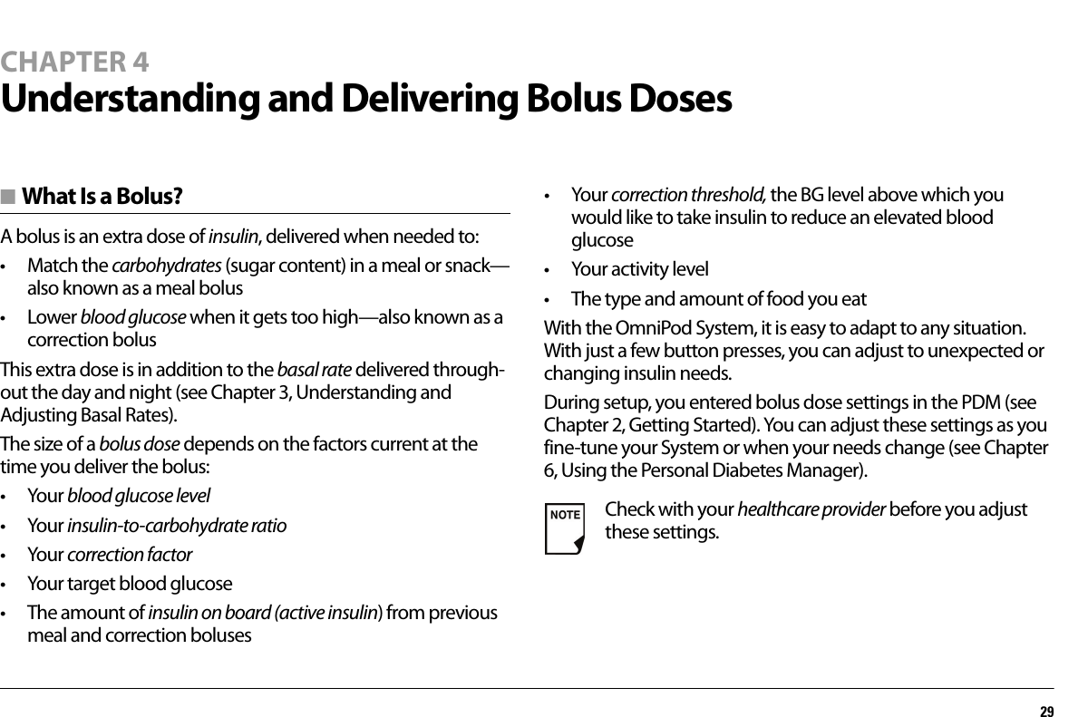 29CHAPTER 4Understanding and Delivering Bolus Doses■ What Is a Bolus?A bolus is an extra dose of insulin, delivered when needed to: •Match the carbohydrates (sugar content) in a meal or snack—also known as a meal bolus•Lower blood glucose when it gets too high—also known as a correction bolusThis extra dose is in addition to the basal rate delivered through-out the day and night (see Chapter 3, Understanding and Adjusting Basal Rates).The size of a bolus dose depends on the factors current at the time you deliver the bolus:•Your blood glucose level•Your insulin-to-carbohydrate ratio•Your correction factor• Your target blood glucose• The amount of insulin on board (active insulin) from previous meal and correction boluses•Your correction threshold, the BG level above which you would like to take insulin to reduce an elevated blood glucose•Your activity level• The type and amount of food you eatWith the OmniPod System, it is easy to adapt to any situation. With just a few button presses, you can adjust to unexpected or changing insulin needs.During setup, you entered bolus dose settings in the PDM (see Chapter 2, Getting Started). You can adjust these settings as you fine-tune your System or when your needs change (see Chapter 6, Using the Personal Diabetes Manager).Check with your healthcare provider before you adjust these settings.