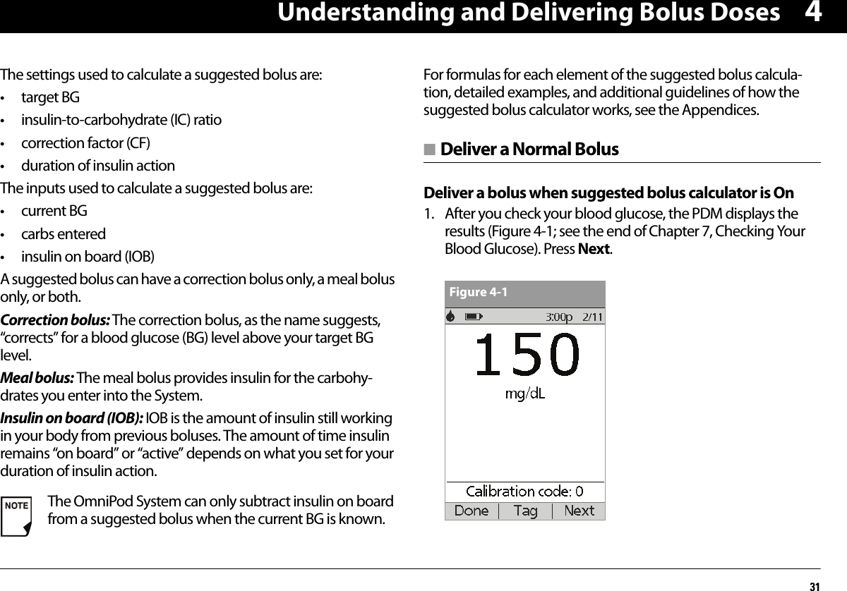 Understanding and Delivering Bolus Doses314The settings used to calculate a suggested bolus are:•target BG• insulin-to-carbohydrate (IC) ratio• correction factor (CF)• duration of insulin actionThe inputs used to calculate a suggested bolus are:• current BG•carbs entered• insulin on board (IOB)A suggested bolus can have a correction bolus only, a meal bolus only, or both.Correction bolus: The correction bolus, as the name suggests, “corrects” for a blood glucose (BG) level above your target BG level.Meal bolus: The meal bolus provides insulin for the carbohy-drates you enter into the System.Insulin on board (IOB): IOB is the amount of insulin still working in your body from previous boluses. The amount of time insulin remains “on board” or “active” depends on what you set for your duration of insulin action.For formulas for each element of the suggested bolus calcula-tion, detailed examples, and additional guidelines of how the suggested bolus calculator works, see the Appendices.■ Deliver a Normal BolusDeliver a bolus when suggested bolus calculator is On1. After you check your blood glucose, the PDM displays the results (Figure 4-1; see the end of Chapter 7, Checking Your Blood Glucose). Press Next.  The OmniPod System can only subtract insulin on board from a suggested bolus when the current BG is known.Figure 4-1