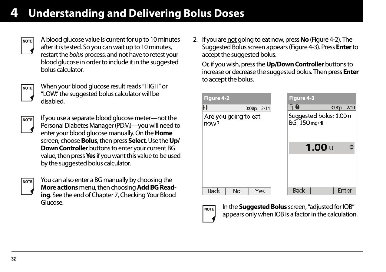 Understanding and Delivering Bolus Doses3242. If you are not going to eat now, press No (Figure 4-2). The Suggested Bolus screen appears (Figure 4-3). Press Enter to accept the suggested bolus.Or, if you wish, press the Up/Down Controller buttons to increase or decrease the suggested bolus. Then press Enter to accept the bolus.A blood glucose value is current for up to 10 minutes after it is tested. So you can wait up to 10 minutes, restart the bolus process, and not have to retest your blood glucose in order to include it in the suggested bolus calculator.When your blood glucose result reads “HIGH” or “LOW,” the suggested bolus calculator will be disabled.If you use a separate blood glucose meter—not the Personal Diabetes Manager (PDM)—you will need to enter your blood glucose manually. On the Home screen, choose Bolus, then press Select. Use the Up/Down Controller buttons to enter your current BG value, then press Yes if you want this value to be used by the suggested bolus calculator.You can also enter a BG manually by choosing the More actions menu, then choosing Add BG Read-ing. See the end of Chapter 7, Checking Your Blood Glucose. In the Suggested Bolus screen, “adjusted for IOB” appears only when IOB is a factor in the calculation.Figure 4-2 Figure 4-3