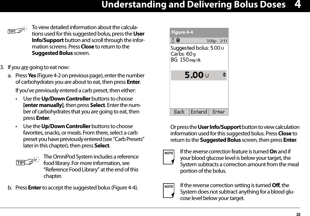 Understanding and Delivering Bolus Doses3343. If you are going to eat now:a. Press Yes (Figure 4-2 on previous page), enter the number of carbohydrates you are about to eat, then press Enter.If you’ve previously entered a carb preset, then either:• Use the Up/Down Controller buttons to choose [enter manually], then press Select. Enter the num-ber of carbohydrates that you are going to eat, then press Enter.• Use the Up/Down Controller buttons to choose favorites, snacks, or meals. From there, select a carb preset you have previously entered (see “Carb Presets” later in this chapter), then press Select.b. Press Enter to accept the suggested bolus (Figure 4-4).Or press the User Info/Support button to view calculation information used for this suggested bolus. Press Close to return to the Suggested Bolus screen, then press Enter.To view detailed information about the calcula-tions used for this suggested bolus, press the User Info/Support button and scroll through the infor-mation screens. Press Close to return to the Suggested Bolus screen.The OmniPod System includes a reference food library. For more information, see “Reference Food Library” at the end of this chapter.If the reverse correction feature is turned On and if your blood glucose level is below your target, the System subtracts a correction amount from the meal portion of the bolus.If the reverse correction setting is turned Off, the System does not subtract anything for a blood glu-cose level below your target.Figure 4-4