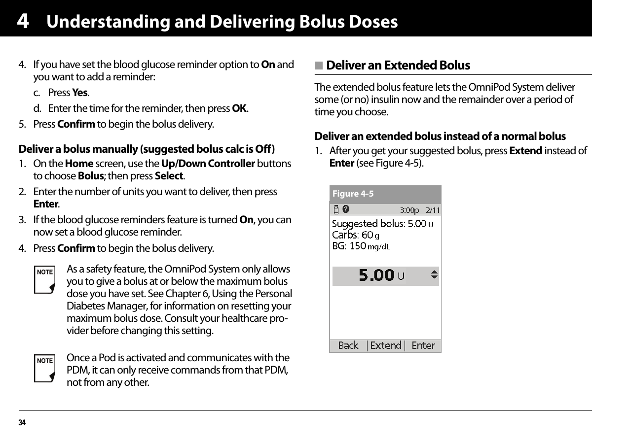 Understanding and Delivering Bolus Doses3444. If you have set the blood glucose reminder option to On and you want to add a reminder:c. Press Yes.d. Enter the time for the reminder, then press OK.5. Press Confirm to begin the bolus delivery.Deliver a bolus manually (suggested bolus calc is Off)1. On the Home screen, use the Up/Down Controller buttons to choose Bolus; then press Select.2. Enter the number of units you want to deliver, then press Enter.3. If the blood glucose reminders feature is turned On, you can now set a blood glucose reminder. 4. Press Confirm to begin the bolus delivery.■ Deliver an Extended BolusThe extended bolus feature lets the OmniPod System deliver some (or no) insulin now and the remainder over a period of time you choose.Deliver an extended bolus instead of a normal bolus1. After you get your suggested bolus, press Extend instead of Enter (see Figure 4-5). As a safety feature, the OmniPod System only allows you to give a bolus at or below the maximum bolus dose you have set. See Chapter 6, Using the Personal Diabetes Manager, for information on resetting your maximum bolus dose. Consult your healthcare pro-vider before changing this setting.Once a Pod is activated and communicates with the PDM, it can only receive commands from that PDM, not from any other.Figure 4-5
