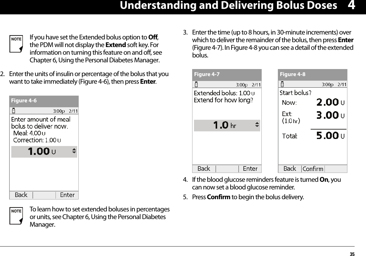 Understanding and Delivering Bolus Doses3542. Enter the units of insulin or percentage of the bolus that you want to take immediately (Figure 4-6), then press Enter. 3. Enter the time (up to 8 hours, in 30-minute increments) over which to deliver the remainder of the bolus, then press Enter (Figure 4-7). In Figure 4-8 you can see a detail of the extended bolus. 4. If the blood glucose reminders feature is turned On, you can now set a blood glucose reminder.5. Press Confirm to begin the bolus delivery.If you have set the Extended bolus option to Off, the PDM will not display the Extend soft key. For information on turning this feature on and off, see Chapter 6, Using the Personal Diabetes Manager.To learn how to set extended boluses in percentages or units, see Chapter 6, Using the Personal Diabetes Manager.Figure 4-6Figure 4-7 Figure 4-8
