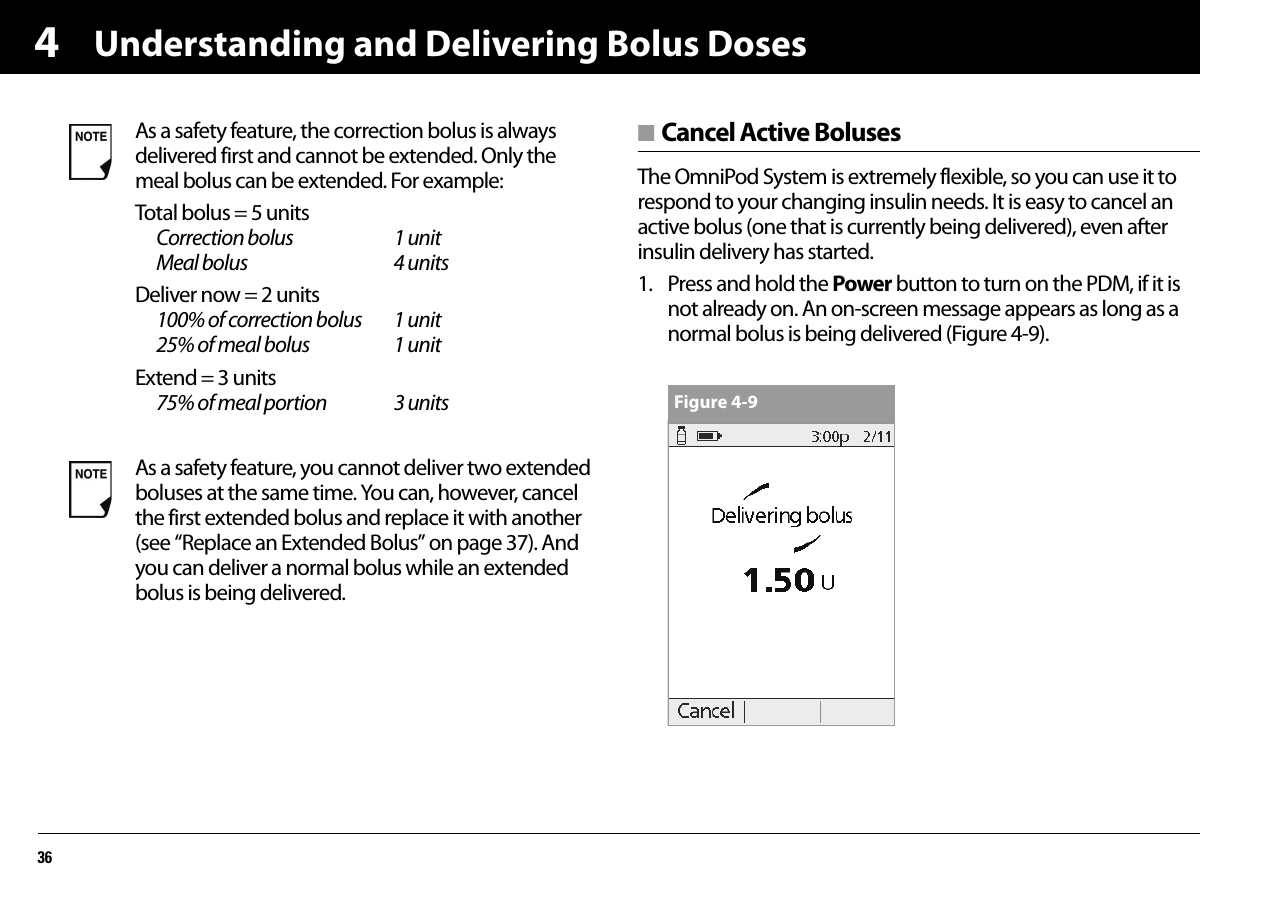 Understanding and Delivering Bolus Doses364■ Cancel Active BolusesThe OmniPod System is extremely flexible, so you can use it to respond to your changing insulin needs. It is easy to cancel an active bolus (one that is currently being delivered), even after insulin delivery has started.1. Press and hold the Power button to turn on the PDM, if it is not already on. An on-screen message appears as long as a normal bolus is being delivered (Figure 4-9). As a safety feature, the correction bolus is always delivered first and cannot be extended. Only the meal bolus can be extended. For example:Total bolus = 5 unitsCorrection bolus 1 unitMeal bolus 4 unitsDeliver now = 2 units100% of correction bolus 1 unit25% of meal bolus 1 unitExtend = 3 units75% of meal portion 3 unitsAs a safety feature, you cannot deliver two extended boluses at the same time. You can, however, cancel the first extended bolus and replace it with another (see “Replace an Extended Bolus” on page 37). And you can deliver a normal bolus while an extended bolus is being delivered.Figure 4-9