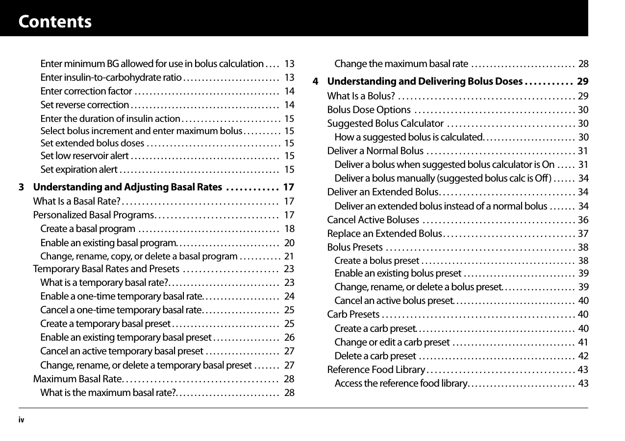 ContentsivEnter minimum BG allowed for use in bolus calculation . . . .   13Enter insulin-to-carbohydrate ratio . . . . . . . . . . . . . . . . . . . . . . . . . .   13Enter correction factor . . . . . . . . . . . . . . . . . . . . . . . . . . . . . . . . . . . . . . .   14Set reverse correction . . . . . . . . . . . . . . . . . . . . . . . . . . . . . . . . . . . . . . . .   14Enter the duration of insulin action . . . . . . . . . . . . . . . . . . . . . . . . . .  15Select bolus increment and enter maximum bolus . . . . . . . . . .  15Set extended bolus doses . . . . . . . . . . . . . . . . . . . . . . . . . . . . . . . . . . .  15Set low reservoir alert . . . . . . . . . . . . . . . . . . . . . . . . . . . . . . . . . . . . . . . .   15Set expiration alert . . . . . . . . . . . . . . . . . . . . . . . . . . . . . . . . . . . . . . . . . . .   153 Understanding and Adjusting Basal Rates  . . . . . . . . . . . .  17What Is a Basal Rate? . . . . . . . . . . . . . . . . . . . . . . . . . . . . . . . . . . . . . . .  17Personalized Basal Programs. . . . . . . . . . . . . . . . . . . . . . . . . . . . . . .  17Create a basal program . . . . . . . . . . . . . . . . . . . . . . . . . . . . . . . . . . . . . .   18Enable an existing basal program. . . . . . . . . . . . . . . . . . . . . . . . . . . .   20Change, rename, copy, or delete a basal program . . . . . . . . . . .  21Temporary Basal Rates and Presets  . . . . . . . . . . . . . . . . . . . . . . . .  23What is a temporary basal rate?. . . . . . . . . . . . . . . . . . . . . . . . . . . . . .   23Enable a one-time temporary basal rate. . . . . . . . . . . . . . . . . . . . .   24Cancel a one-time temporary basal rate. . . . . . . . . . . . . . . . . . . . .   25Create a temporary basal preset . . . . . . . . . . . . . . . . . . . . . . . . . . . . .   25Enable an existing temporary basal preset . . . . . . . . . . . . . . . . . .   26Cancel an active temporary basal preset . . . . . . . . . . . . . . . . . . . .   27Change, rename, or delete a temporary basal preset . . . . . . .   27Maximum Basal Rate. . . . . . . . . . . . . . . . . . . . . . . . . . . . . . . . . . . . . . .  28What is the maximum basal rate?. . . . . . . . . . . . . . . . . . . . . . . . . . . .   28Change the maximum basal rate . . . . . . . . . . . . . . . . . . . . . . . . . . . .  284 Understanding and Delivering Bolus Doses . . . . . . . . . . .  29What Is a Bolus? . . . . . . . . . . . . . . . . . . . . . . . . . . . . . . . . . . . . . . . . . . . . 29Bolus Dose Options  . . . . . . . . . . . . . . . . . . . . . . . . . . . . . . . . . . . . . . . . 30Suggested Bolus Calculator  . . . . . . . . . . . . . . . . . . . . . . . . . . . . . . . . 30How a suggested bolus is calculated. . . . . . . . . . . . . . . . . . . . . . . . .  30Deliver a Normal Bolus . . . . . . . . . . . . . . . . . . . . . . . . . . . . . . . . . . . . . 31Deliver a bolus when suggested bolus calculator is On . . . . .  31Deliver a bolus manually (suggested bolus calc is Off) . . . . . .  34Deliver an Extended Bolus. . . . . . . . . . . . . . . . . . . . . . . . . . . . . . . . . . 34Deliver an extended bolus instead of a normal bolus . . . . . . .  34Cancel Active Boluses  . . . . . . . . . . . . . . . . . . . . . . . . . . . . . . . . . . . . . . 36Replace an Extended Bolus. . . . . . . . . . . . . . . . . . . . . . . . . . . . . . . . . 37Bolus Presets . . . . . . . . . . . . . . . . . . . . . . . . . . . . . . . . . . . . . . . . . . . . . . . 38Create a bolus preset . . . . . . . . . . . . . . . . . . . . . . . . . . . . . . . . . . . . . . . .  38Enable an existing bolus preset . . . . . . . . . . . . . . . . . . . . . . . . . . . . . .  39Change, rename, or delete a bolus preset. . . . . . . . . . . . . . . . . . . .  39Cancel an active bolus preset. . . . . . . . . . . . . . . . . . . . . . . . . . . . . . . . .  40Carb Presets . . . . . . . . . . . . . . . . . . . . . . . . . . . . . . . . . . . . . . . . . . . . . . . . 40Create a carb preset. . . . . . . . . . . . . . . . . . . . . . . . . . . . . . . . . . . . . . . . . . .  40Change or edit a carb preset . . . . . . . . . . . . . . . . . . . . . . . . . . . . . . . . .  41Delete a carb preset . . . . . . . . . . . . . . . . . . . . . . . . . . . . . . . . . . . . . . . . . .  42Reference Food Library . . . . . . . . . . . . . . . . . . . . . . . . . . . . . . . . . . . . . 43Access the reference food library. . . . . . . . . . . . . . . . . . . . . . . . . . . . .  43