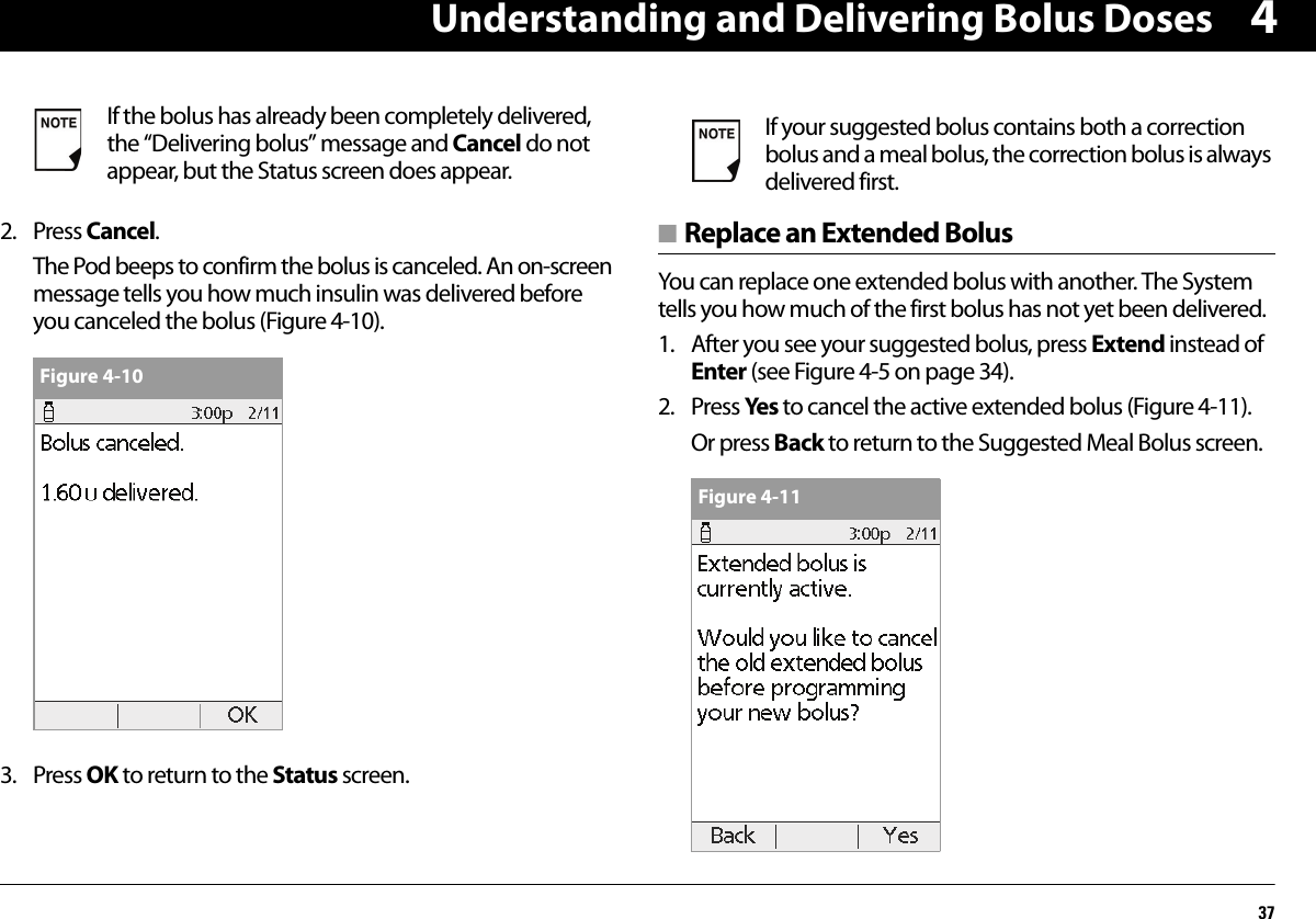 Understanding and Delivering Bolus Doses3742. Press Cancel.The Pod beeps to confirm the bolus is canceled. An on-screen message tells you how much insulin was delivered before you canceled the bolus (Figure 4-10).  3. Press OK to return to the Status screen.■ Replace an Extended BolusYou can replace one extended bolus with another. The System tells you how much of the first bolus has not yet been delivered.1. After you see your suggested bolus, press Extend instead of Enter (see Figure 4-5 on page 34).2. Press Yes to cancel the active extended bolus (Figure 4-11).Or press Back to return to the Suggested Meal Bolus screen.  If the bolus has already been completely delivered, the “Delivering bolus” message and Cancel do not appear, but the Status screen does appear.Figure 4-10If your suggested bolus contains both a correction bolus and a meal bolus, the correction bolus is always delivered first.Figure 4-11