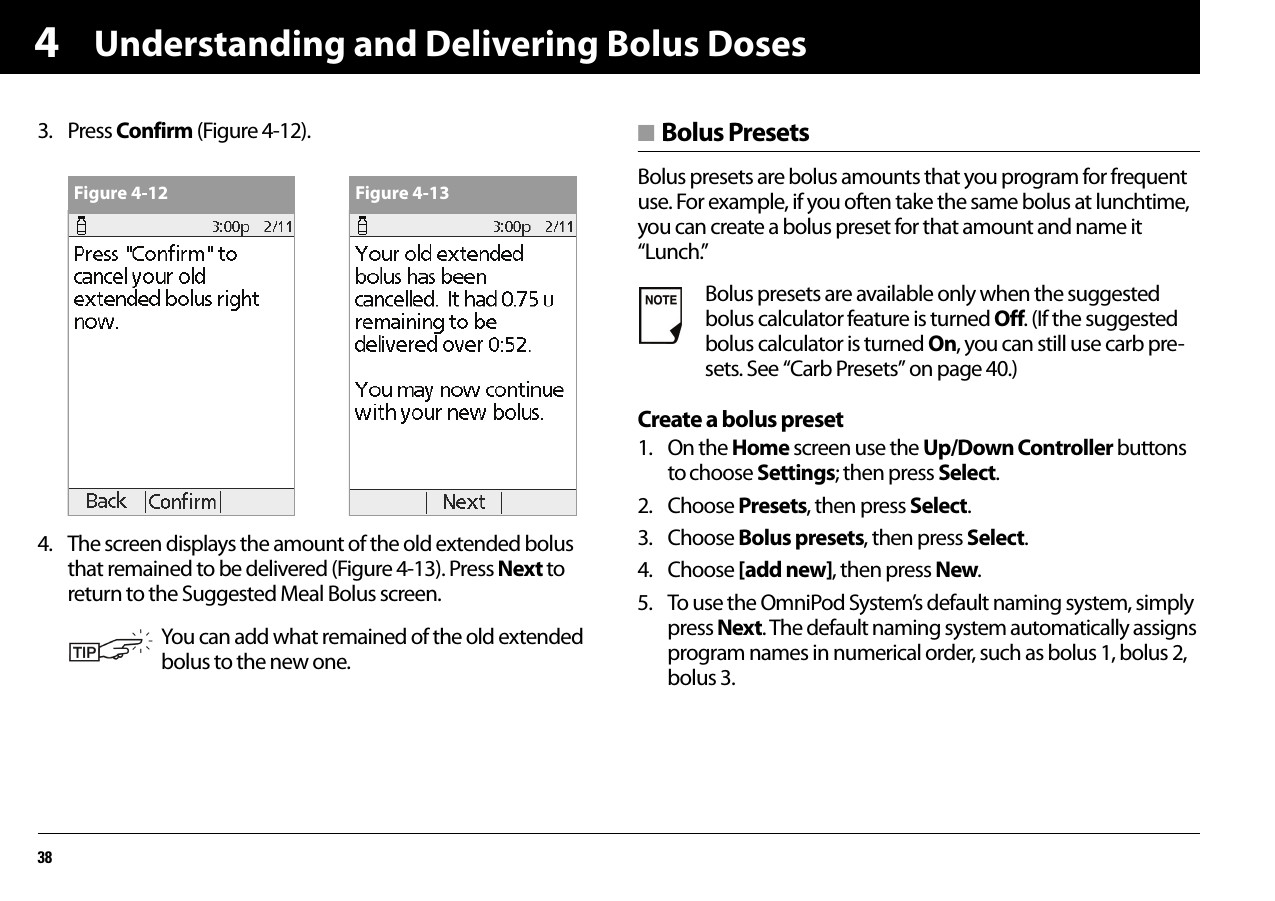 Understanding and Delivering Bolus Doses3843. Press Confirm (Figure 4-12). 4. The screen displays the amount of the old extended bolus that remained to be delivered (Figure 4-13). Press Next to return to the Suggested Meal Bolus screen.■ Bolus PresetsBolus presets are bolus amounts that you program for frequent use. For example, if you often take the same bolus at lunchtime, you can create a bolus preset for that amount and name it “Lunch.”Create a bolus preset1. On the Home screen use the Up/Down Controller buttons to choose Settings; then press Select.2. Choose Presets, then press Select.3. Choose Bolus presets, then press Select.4. Choose [add new], then press New.5. To use the OmniPod System’s default naming system, simply press Next. The default naming system automatically assigns program names in numerical order, such as bolus 1, bolus 2, bolus 3.You can add what remained of the old extended bolus to the new one.Figure 4-12 Figure 4-13Bolus presets are available only when the suggested bolus calculator feature is turned Off. (If the suggested bolus calculator is turned On, you can still use carb pre-sets. See “Carb Presets” on page 40.)