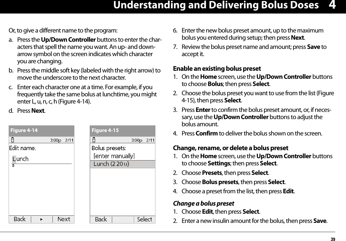 Understanding and Delivering Bolus Doses394Or, to give a different name to the program:a. Press the Up/Down Controller buttons to enter the char-acters that spell the name you want. An up- and down-arrow symbol on the screen indicates which character you are changing.b. Press the middle soft key (labeled with the right arrow) to move the underscore to the next character.c. Enter each character one at a time. For example, if you frequently take the same bolus at lunchtime, you might enter L, u, n, c, h (Figure 4-14).d. Press Next. 6. Enter the new bolus preset amount, up to the maximum bolus you entered during setup; then press Next.7. Review the bolus preset name and amount; press Save to accept it. Enable an existing bolus preset1. On the Home screen, use the Up/Down Controller buttons to choose Bolus; then press Select.2. Choose the bolus preset you want to use from the list (Figure 4-15), then press Select.3. Press Enter to confirm the bolus preset amount, or, if neces-sary, use the Up/Down Controller buttons to adjust the bolus amount.4. Press Confirm to deliver the bolus shown on the screen.Change, rename, or delete a bolus preset1. On the Home screen, use the Up/Down Controller buttons to choose Settings; then press Select.2. Choose Presets, then press Select.3. Choose Bolus presets, then press Select.4. Choose a preset from the list, then press Edit.Change a bolus preset1. Choose Edit, then press Select.2. Enter a new insulin amount for the bolus, then press Save.Figure 4-14 Figure 4-15