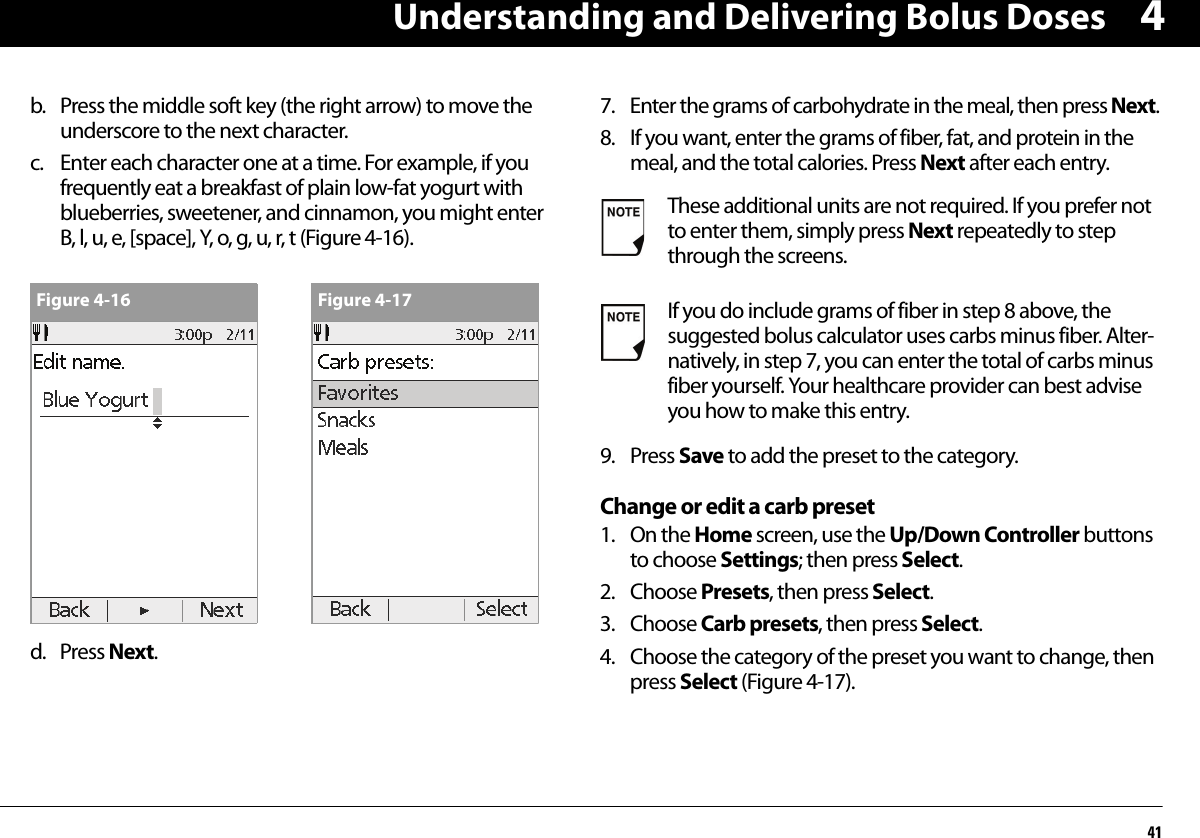 Understanding and Delivering Bolus Doses414b. Press the middle soft key (the right arrow) to move the underscore to the next character.c. Enter each character one at a time. For example, if you frequently eat a breakfast of plain low-fat yogurt with blueberries, sweetener, and cinnamon, you might enter B, l, u, e, [space], Y, o, g, u, r, t (Figure 4-16).d. Press Next.7. Enter the grams of carbohydrate in the meal, then press Next.8. If you want, enter the grams of fiber, fat, and protein in the meal, and the total calories. Press Next after each entry.9. Press Save to add the preset to the category.Change or edit a carb preset1. On the Home screen, use the Up/Down Controller buttons to choose Settings; then press Select.2. Choose Presets, then press Select.3. Choose Carb presets, then press Select.4. Choose the category of the preset you want to change, then press Select (Figure 4-17).Figure 4-16 Figure 4-17These additional units are not required. If you prefer not to enter them, simply press Next repeatedly to step through the screens.If you do include grams of fiber in step 8 above, the suggested bolus calculator uses carbs minus fiber. Alter-natively, in step 7, you can enter the total of carbs minus fiber yourself. Your healthcare provider can best advise you how to make this entry.