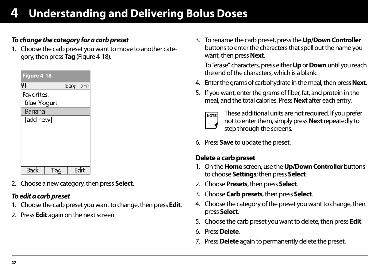 Understanding and Delivering Bolus Doses424To change the category for a carb preset1. Choose the carb preset you want to move to another cate-gory, then press Tag (Figure 4-18).2. Choose a new category, then press Select.To edit a carb preset1. Choose the carb preset you want to change, then press Edit.2. Press Edit again on the next screen.3. To rename the carb preset, press the Up/Down Controller buttons to enter the characters that spell out the name you want, then press Next.To “erase” characters, press either Up or Down until you reach the end of the characters, which is a blank.4. Enter the grams of carbohydrate in the meal, then press Next.5. If you want, enter the grams of fiber, fat, and protein in the meal, and the total calories. Press Next after each entry.6. Press Save to update the preset.Delete a carb preset1. On the Home screen, use the Up/Down Controller buttons to choose Settings; then press Select.2. Choose Presets, then press Select.3. Choose Carb presets, then press Select.4. Choose the category of the preset you want to change, then press Select.5. Choose the carb preset you want to delete, then press Edit.6. Press Delete.7. Press Delete again to permanently delete the preset.Figure 4-18These additional units are not required. If you prefer not to enter them, simply press Next repeatedly to step through the screens.