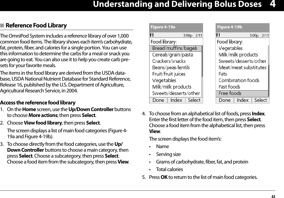 Understanding and Delivering Bolus Doses434■ Reference Food LibraryThe OmniPod System includes a reference library of over 1,000 common food items. The library shows each item’s carbohydrate, fat, protein, fiber, and calories for a single portion. You can use this information to determine the carbs for a meal or snack you are going to eat. You can also use it to help you create carb pre-sets for your favorite meals.The items in the food library are derived from the USDA data-base, USDA National Nutrient Database for Standard Reference, Release 16, published by the U.S. Department of Agriculture, Agricultural Research Service, in 2004.Access the reference food library1. On the Home screen, use the Up/Down Controller buttons to choose More actions; then press Select.2. Choose View food library, then press Select.The screen displays a list of main food categories (Figure 4-19a and Figure 4-19b).3. To choose directly from the food categories, use the Up/Down Controller buttons to choose a main category, then press Select. Choose a subcategory, then press Select. Choose a food item from the subcategory, then press View.4. To choose from an alphabetical list of foods, press Index. Enter the first letter of the food item, then press Select. Choose a food item from the alphabetical list, then press View.The screen displays the food item’s:•Name•Serving size• Grams of carbohydrate, fiber, fat, and protein•Total calories5. Press OK to return to the list of main food categories.Figure 4-19a Figure 4-19b