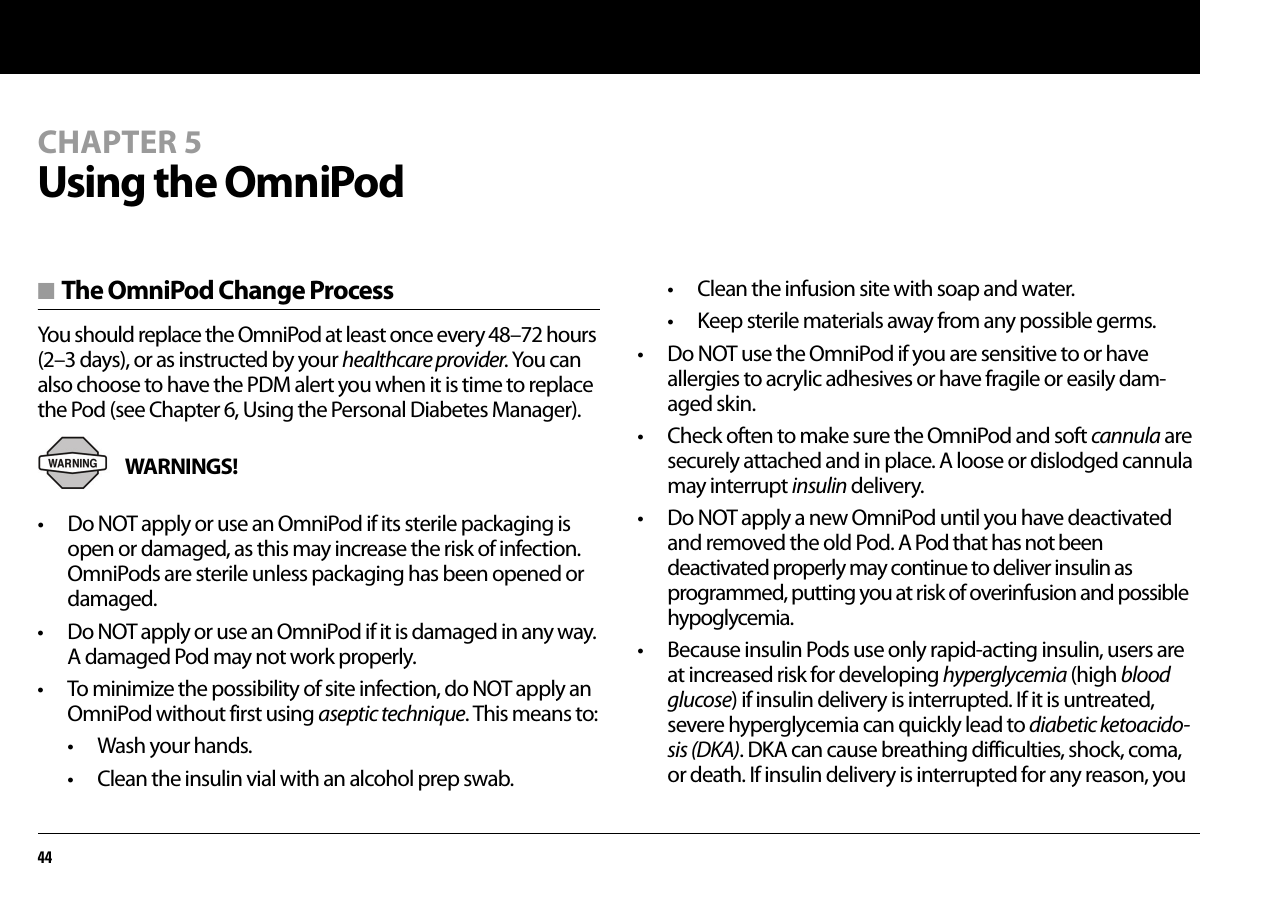 44CHAPTER 5Using the OmniPod■ The OmniPod Change ProcessYou should replace the OmniPod at least once every 48–72 hours (2–3 days), or as instructed by your healthcare provider. You can also choose to have the PDM alert you when it is time to replace the Pod (see Chapter 6, Using the Personal Diabetes Manager).WARNINGS! • Do NOT apply or use an OmniPod if its sterile packaging is open or damaged, as this may increase the risk of infection. OmniPods are sterile unless packaging has been opened or damaged.• Do NOT apply or use an OmniPod if it is damaged in any way. A damaged Pod may not work properly.• To minimize the possibility of site infection, do NOT apply an OmniPod without first using aseptic technique. This means to:• Wash your hands.• Clean the insulin vial with an alcohol prep swab.• Clean the infusion site with soap and water.• Keep sterile materials away from any possible germs.• Do NOT use the OmniPod if you are sensitive to or have allergies to acrylic adhesives or have fragile or easily dam-aged skin.• Check often to make sure the OmniPod and soft cannula are securely attached and in place. A loose or dislodged cannula may interrupt insulin delivery.• Do NOT apply a new OmniPod until you have deactivated and removed the old Pod. A Pod that has not been deactivated properly may continue to deliver insulin as programmed, putting you at risk of overinfusion and possible hypoglycemia.• Because insulin Pods use only rapid-acting insulin, users are at increased risk for developing hyperglycemia (high blood glucose) if insulin delivery is interrupted. If it is untreated, severe hyperglycemia can quickly lead to diabetic ketoacido-sis (DKA). DKA can cause breathing difficulties, shock, coma, or death. If insulin delivery is interrupted for any reason, you
