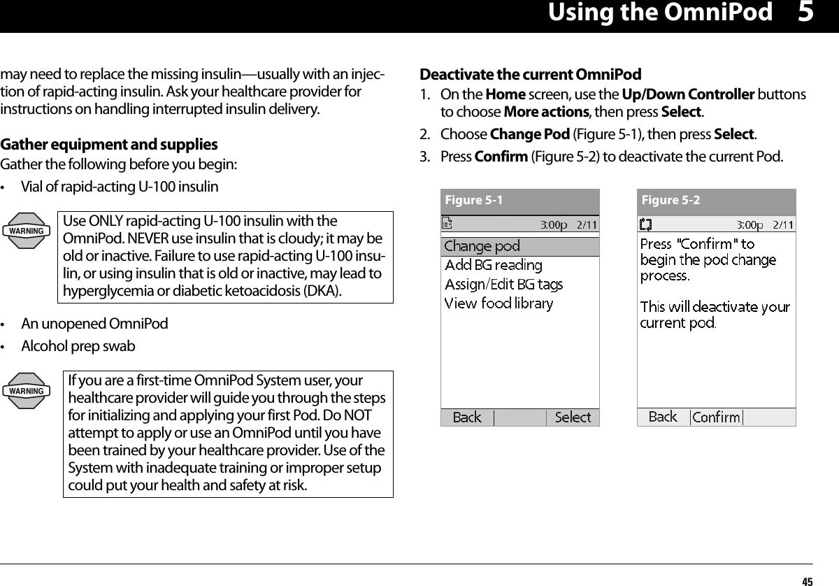 Using the OmniPod455may need to replace the missing insulin—usually with an injec-tion of rapid-acting insulin. Ask your healthcare provider for instructions on handling interrupted insulin delivery.Gather equipment and suppliesGather the following before you begin:• Vial of rapid-acting U-100 insulin• An unopened OmniPod• Alcohol prep swabDeactivate the current OmniPod1. On the Home screen, use the Up/Down Controller buttons to choose More actions, then press Select.2. Choose Change Pod (Figure 5-1), then press Select.3. Press Confirm (Figure 5-2) to deactivate the current Pod.Use ONLY rapid-acting U-100 insulin with the OmniPod. NEVER use insulin that is cloudy; it may be old or inactive. Failure to use rapid-acting U-100 insu-lin, or using insulin that is old or inactive, may lead to hyperglycemia or diabetic ketoacidosis (DKA).If you are a first-time OmniPod System user, your healthcare provider will guide you through the steps for initializing and applying your first Pod. Do NOT attempt to apply or use an OmniPod until you have been trained by your healthcare provider. Use of the System with inadequate training or improper setup could put your health and safety at risk.Figure 5-1 Figure 5-2