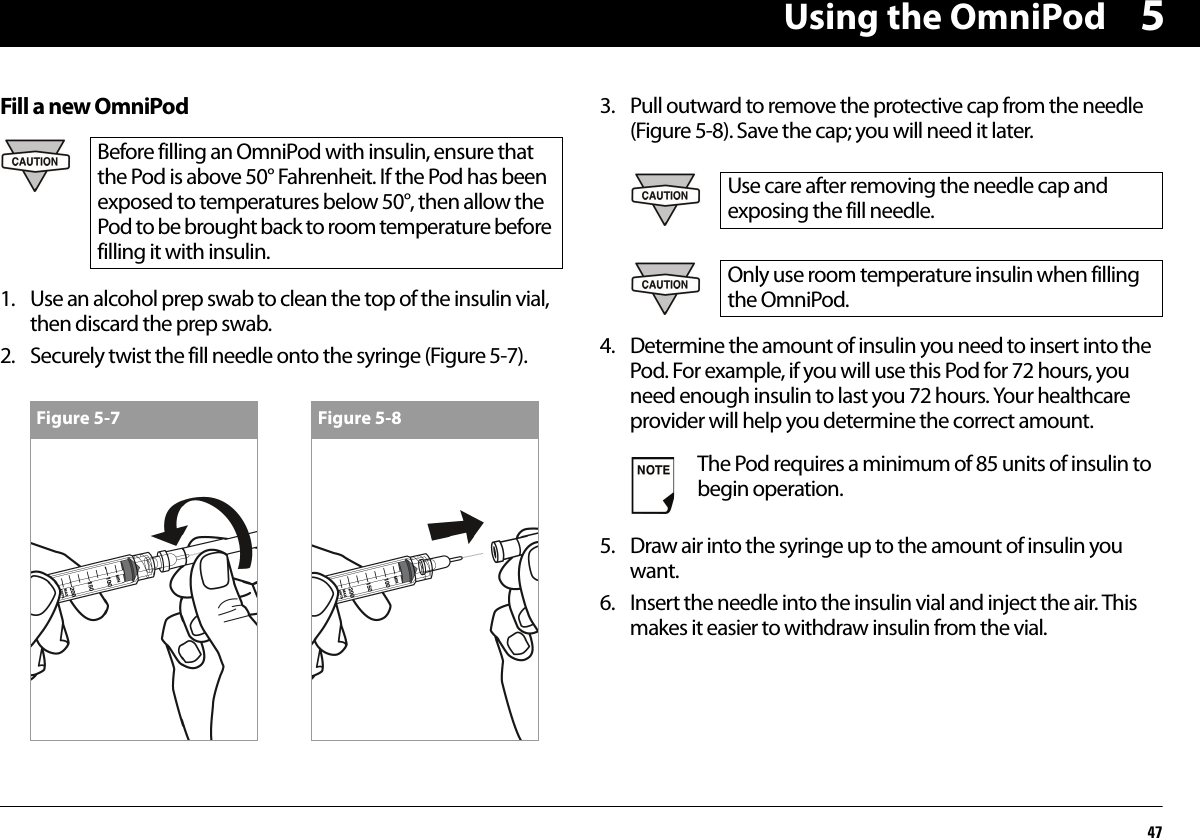 Using the OmniPod475Fill a new OmniPod1. Use an alcohol prep swab to clean the top of the insulin vial, then discard the prep swab.2. Securely twist the fill needle onto the syringe (Figure 5-7).3. Pull outward to remove the protective cap from the needle (Figure 5-8). Save the cap; you will need it later.4. Determine the amount of insulin you need to insert into the Pod. For example, if you will use this Pod for 72 hours, you need enough insulin to last you 72 hours. Your healthcare provider will help you determine the correct amount.5. Draw air into the syringe up to the amount of insulin you want.6. Insert the needle into the insulin vial and inject the air. This makes it easier to withdraw insulin from the vial.Before filling an OmniPod with insulin, ensure that the Pod is above 50° Fahrenheit. If the Pod has been exposed to temperatures below 50°, then allow the Pod to be brought back to room temperature before filling it with insulin.Figure 5-7 Figure 5-8Use care after removing the needle cap and exposing the fill needle.Only use room temperature insulin when filling the OmniPod.The Pod requires a minimum of 85 units of insulin to begin operation.