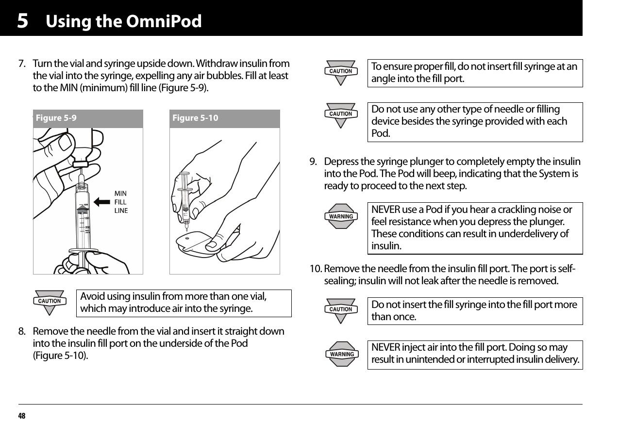 Using the OmniPod4857. Turn the vial and syringe upside down. Withdraw insulin from the vial into the syringe, expelling any air bubbles. Fill at least to the MIN (minimum) fill line (Figure 5-9).8. Remove the needle from the vial and insert it straight down into the insulin fill port on the underside of the Pod (Figure 5-10).9. Depress the syringe plunger to completely empty the insulin into the Pod. The Pod will beep, indicating that the System is ready to proceed to the next step.10. Remove the needle from the insulin fill port. The port is self-sealing; insulin will not leak after the needle is removed.Avoid using insulin from more than one vial, which may introduce air into the syringe.Figure 5-9 Figure 5-10To ensure proper fill, do not insert fill syringe at an angle into the fill port.Do not use any other type of needle or filling device besides the syringe provided with each Pod.NEVER use a Pod if you hear a crackling noise or feel resistance when you depress the plunger. These conditions can result in underdelivery of insulin.Do not insert the fill syringe into the fill port more than once.NEVER inject air into the fill port. Doing so may result in unintended or interrupted insulin delivery.
