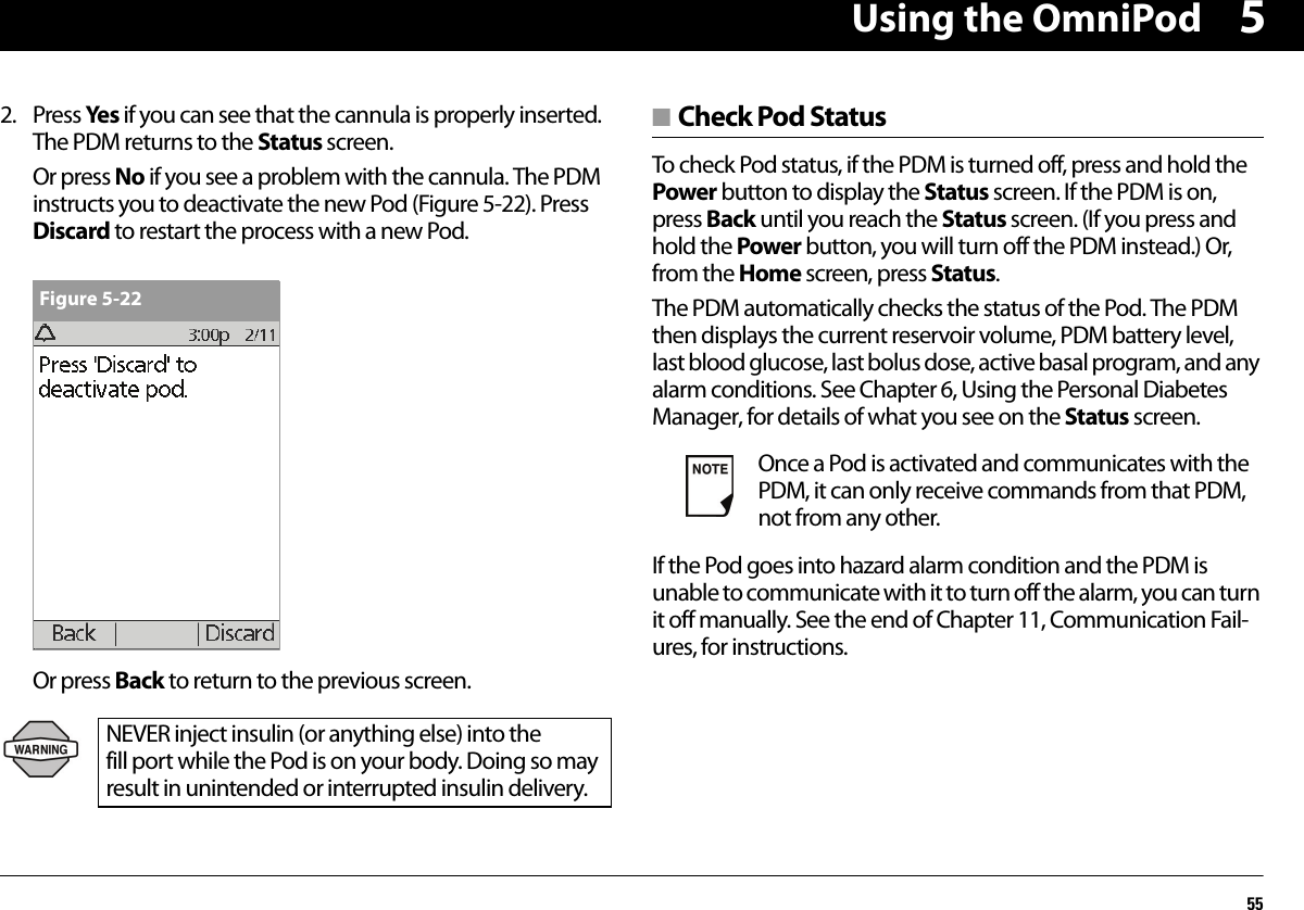 Using the OmniPod5552. Press Ye s if you can see that the cannula is properly inserted. The PDM returns to the Status screen.Or press No if you see a problem with the cannula. The PDM instructs you to deactivate the new Pod (Figure 5-22). Press Discard to restart the process with a new Pod.Or press Back to return to the previous screen.■ Check Pod StatusTo check Pod status, if the PDM is turned off, press and hold the Power button to display the Status screen. If the PDM is on, press Back until you reach the Status screen. (If you press and hold the Power button, you will turn off the PDM instead.) Or, from the Home screen, press Status.The PDM automatically checks the status of the Pod. The PDM then displays the current reservoir volume, PDM battery level, last blood glucose, last bolus dose, active basal program, and any alarm conditions. See Chapter 6, Using the Personal Diabetes Manager, for details of what you see on the Status screen.If the Pod goes into hazard alarm condition and the PDM is unable to communicate with it to turn off the alarm, you can turn it off manually. See the end of Chapter 11, Communication Fail-ures, for instructions.NEVER inject insulin (or anything else) into the fill port while the Pod is on your body. Doing so may result in unintended or interrupted insulin delivery.Figure 5-22Once a Pod is activated and communicates with the PDM, it can only receive commands from that PDM, not from any other.