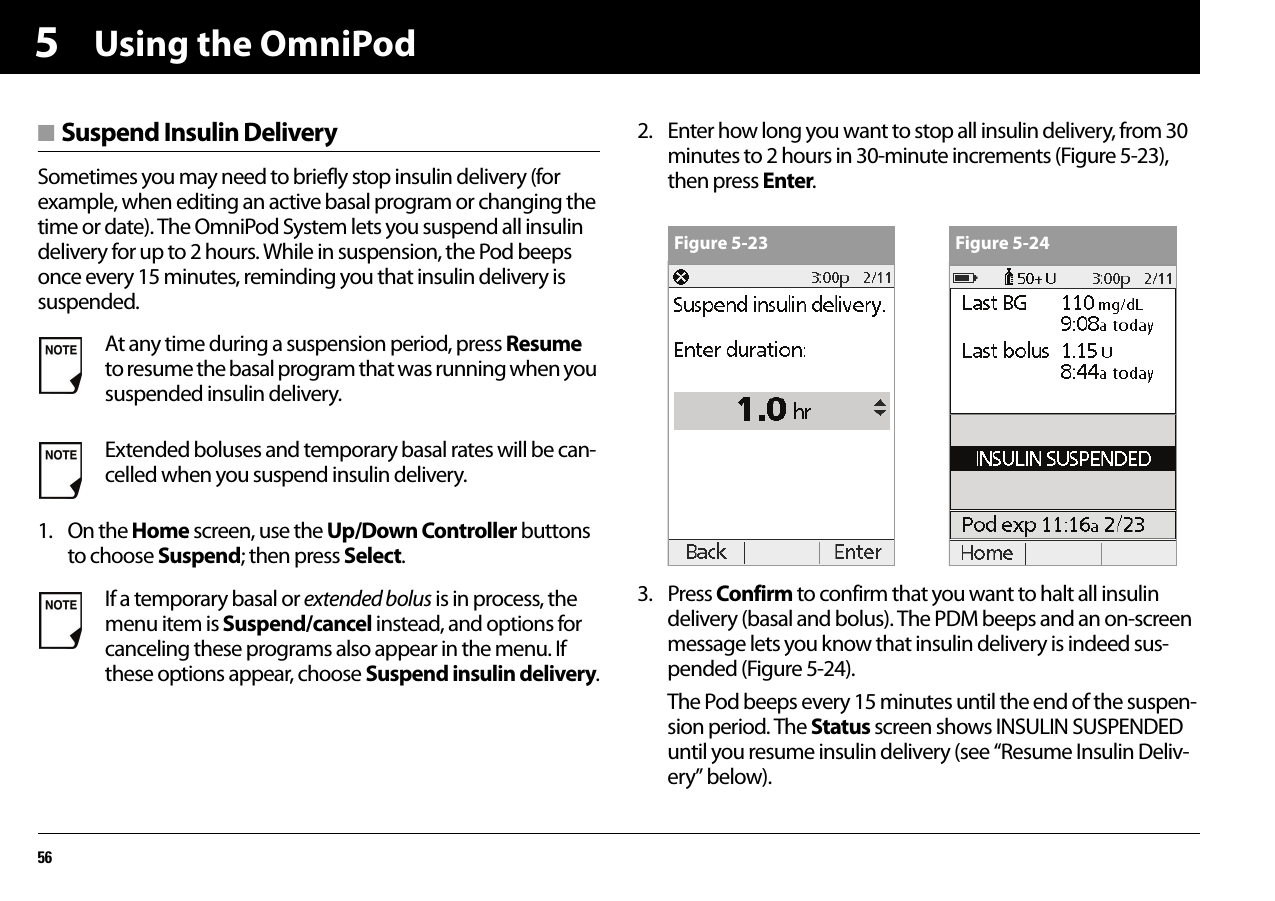 Using the OmniPod565■ Suspend Insulin DeliverySometimes you may need to briefly stop insulin delivery (for example, when editing an active basal program or changing the time or date). The OmniPod System lets you suspend all insulin delivery for up to 2 hours. While in suspension, the Pod beeps once every 15 minutes, reminding you that insulin delivery is suspended.1. On the Home screen, use the Up/Down Controller buttons to choose Suspend; then press Select.2. Enter how long you want to stop all insulin delivery, from 30 minutes to 2 hours in 30-minute increments (Figure 5-23), then press Enter.3. Press Confirm to confirm that you want to halt all insulin delivery (basal and bolus). The PDM beeps and an on-screen message lets you know that insulin delivery is indeed sus-pended (Figure 5-24).The Pod beeps every 15 minutes until the end of the suspen-sion period. The Status screen shows INSULIN SUSPENDED until you resume insulin delivery (see “Resume Insulin Deliv-ery” below).At any time during a suspension period, press Resume to resume the basal program that was running when you suspended insulin delivery.Extended boluses and temporary basal rates will be can-celled when you suspend insulin delivery.If a temporary basal or extended bolus is in process, the menu item is Suspend/cancel instead, and options for canceling these programs also appear in the menu. If these options appear, choose Suspend insulin delivery.Figure 5-23 Figure 5-24
