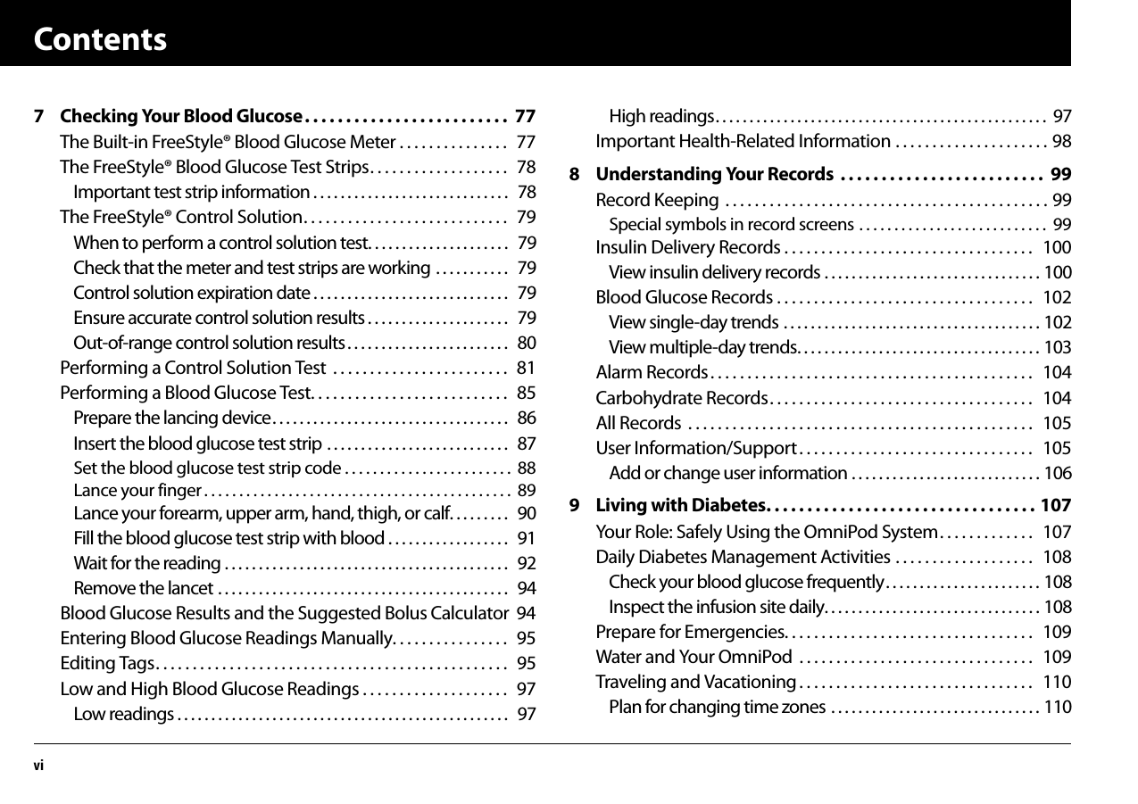 Contentsvi7 Checking Your Blood Glucose. . . . . . . . . . . . . . . . . . . . . . . . .  77The Built-in FreeStyle® Blood Glucose Meter . . . . . . . . . . . . . . .  77The FreeStyle® Blood Glucose Test Strips. . . . . . . . . . . . . . . . . . .  78Important test strip information . . . . . . . . . . . . . . . . . . . . . . . . . . . . .   78The FreeStyle® Control Solution. . . . . . . . . . . . . . . . . . . . . . . . . . . .  79When to perform a control solution test. . . . . . . . . . . . . . . . . . . . .   79Check that the meter and test strips are working . . . . . . . . . . .   79Control solution expiration date . . . . . . . . . . . . . . . . . . . . . . . . . . . . .   79Ensure accurate control solution results . . . . . . . . . . . . . . . . . . . . .   79Out-of-range control solution results. . . . . . . . . . . . . . . . . . . . . . . .   80Performing a Control Solution Test  . . . . . . . . . . . . . . . . . . . . . . . .  81Performing a Blood Glucose Test. . . . . . . . . . . . . . . . . . . . . . . . . . .  85Prepare the lancing device. . . . . . . . . . . . . . . . . . . . . . . . . . . . . . . . . . .   86Insert the blood glucose test strip . . . . . . . . . . . . . . . . . . . . . . . . . . .   87Set the blood glucose test strip code . . . . . . . . . . . . . . . . . . . . . . . .  88Lance your finger . . . . . . . . . . . . . . . . . . . . . . . . . . . . . . . . . . . . . . . . . . . .  89Lance your forearm, upper arm, hand, thigh, or calf. . . . . . . . .   90Fill the blood glucose test strip with blood . . . . . . . . . . . . . . . . . .   91Wait for the reading . . . . . . . . . . . . . . . . . . . . . . . . . . . . . . . . . . . . . . . . . .   92Remove the lancet . . . . . . . . . . . . . . . . . . . . . . . . . . . . . . . . . . . . . . . . . . .   94Blood Glucose Results and the Suggested Bolus Calculator  94Entering Blood Glucose Readings Manually. . . . . . . . . . . . . . . .  95Editing Tags. . . . . . . . . . . . . . . . . . . . . . . . . . . . . . . . . . . . . . . . . . . . . . . .  95Low and High Blood Glucose Readings . . . . . . . . . . . . . . . . . . . .  97Low readings . . . . . . . . . . . . . . . . . . . . . . . . . . . . . . . . . . . . . . . . . . . . . . . . .   97High readings. . . . . . . . . . . . . . . . . . . . . . . . . . . . . . . . . . . . . . . . . . . . . . . . .  97Important Health-Related Information . . . . . . . . . . . . . . . . . . . . . 988 Understanding Your Records  . . . . . . . . . . . . . . . . . . . . . . . . .  99Record Keeping  . . . . . . . . . . . . . . . . . . . . . . . . . . . . . . . . . . . . . . . . . . . . 99Special symbols in record screens . . . . . . . . . . . . . . . . . . . . . . . . . . .  99Insulin Delivery Records . . . . . . . . . . . . . . . . . . . . . . . . . . . . . . . . . .   100View insulin delivery records . . . . . . . . . . . . . . . . . . . . . . . . . . . . . . . . 100Blood Glucose Records . . . . . . . . . . . . . . . . . . . . . . . . . . . . . . . . . . .  102View single-day trends . . . . . . . . . . . . . . . . . . . . . . . . . . . . . . . . . . . . . . 102View multiple-day trends. . . . . . . . . . . . . . . . . . . . . . . . . . . . . . . . . . . . 103Alarm Records. . . . . . . . . . . . . . . . . . . . . . . . . . . . . . . . . . . . . . . . . . . .   104Carbohydrate Records. . . . . . . . . . . . . . . . . . . . . . . . . . . . . . . . . . . .   104All Records  . . . . . . . . . . . . . . . . . . . . . . . . . . . . . . . . . . . . . . . . . . . . . . .   105User Information/Support. . . . . . . . . . . . . . . . . . . . . . . . . . . . . . . .  105Add or change user information . . . . . . . . . . . . . . . . . . . . . . . . . . . . 1069 Living with Diabetes. . . . . . . . . . . . . . . . . . . . . . . . . . . . . . . . . 107Your Role: Safely Using the OmniPod System. . . . . . . . . . . . .   107Daily Diabetes Management Activities . . . . . . . . . . . . . . . . . . .   108Check your blood glucose frequently. . . . . . . . . . . . . . . . . . . . . . . 108Inspect the infusion site daily. . . . . . . . . . . . . . . . . . . . . . . . . . . . . . . . 108Prepare for Emergencies. . . . . . . . . . . . . . . . . . . . . . . . . . . . . . . . . .  109Water and Your OmniPod  . . . . . . . . . . . . . . . . . . . . . . . . . . . . . . . .   109Traveling and Vacationing . . . . . . . . . . . . . . . . . . . . . . . . . . . . . . . .   110Plan for changing time zones  . . . . . . . . . . . . . . . . . . . . . . . . . . . . . . . 110