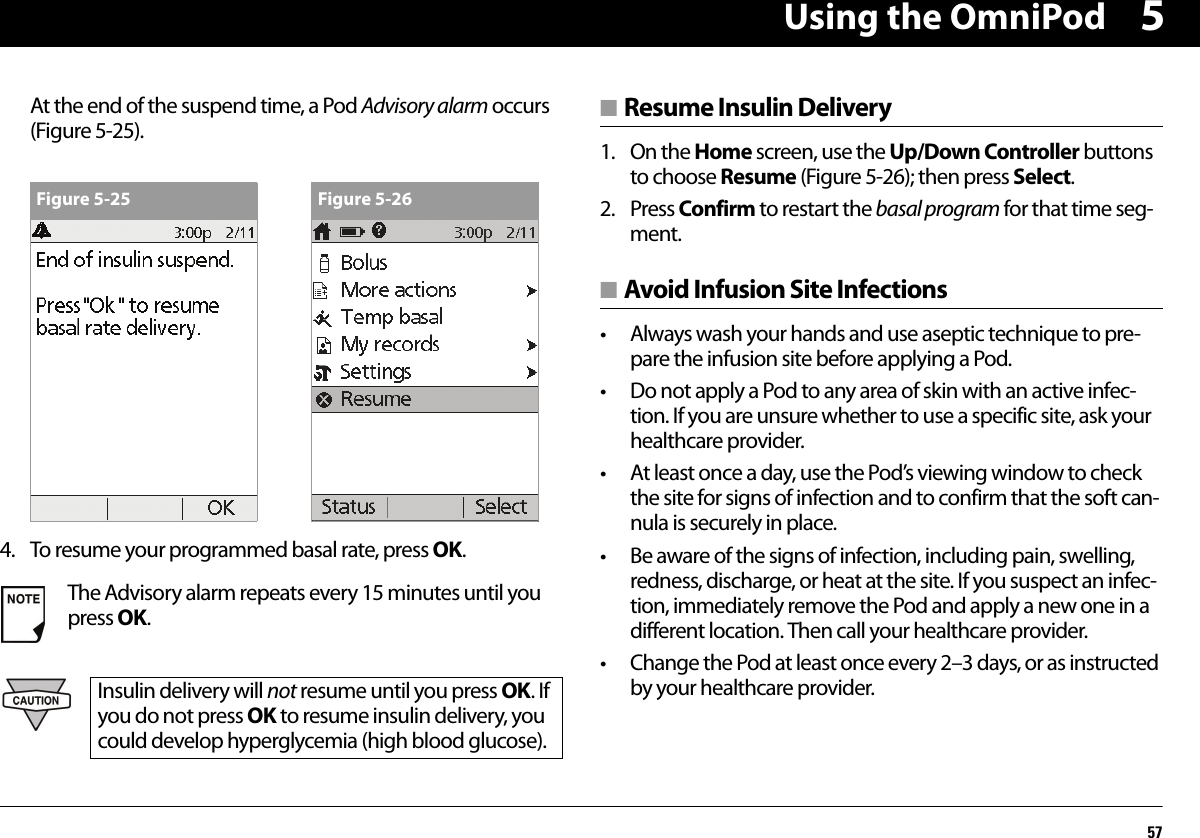 Using the OmniPod575At the end of the suspend time, a Pod Advisory alarm occurs (Figure 5-25).4. To resume your programmed basal rate, press OK.■ Resume Insulin Delivery1. On the Home screen, use the Up/Down Controller buttons to choose Resume (Figure 5-26); then press Select.2. Press Confirm to restart the basal program for that time seg-ment.■ Avoid Infusion Site Infections• Always wash your hands and use aseptic technique to pre-pare the infusion site before applying a Pod.• Do not apply a Pod to any area of skin with an active infec-tion. If you are unsure whether to use a specific site, ask your healthcare provider.• At least once a day, use the Pod’s viewing window to check the site for signs of infection and to confirm that the soft can-nula is securely in place.• Be aware of the signs of infection, including pain, swelling, redness, discharge, or heat at the site. If you suspect an infec-tion, immediately remove the Pod and apply a new one in a different location. Then call your healthcare provider.• Change the Pod at least once every 2–3 days, or as instructed by your healthcare provider.The Advisory alarm repeats every 15 minutes until you press OK.Insulin delivery will not resume until you press OK. If you do not press OK to resume insulin delivery, you could develop hyperglycemia (high blood glucose).Figure 5-25 Figure 5-26