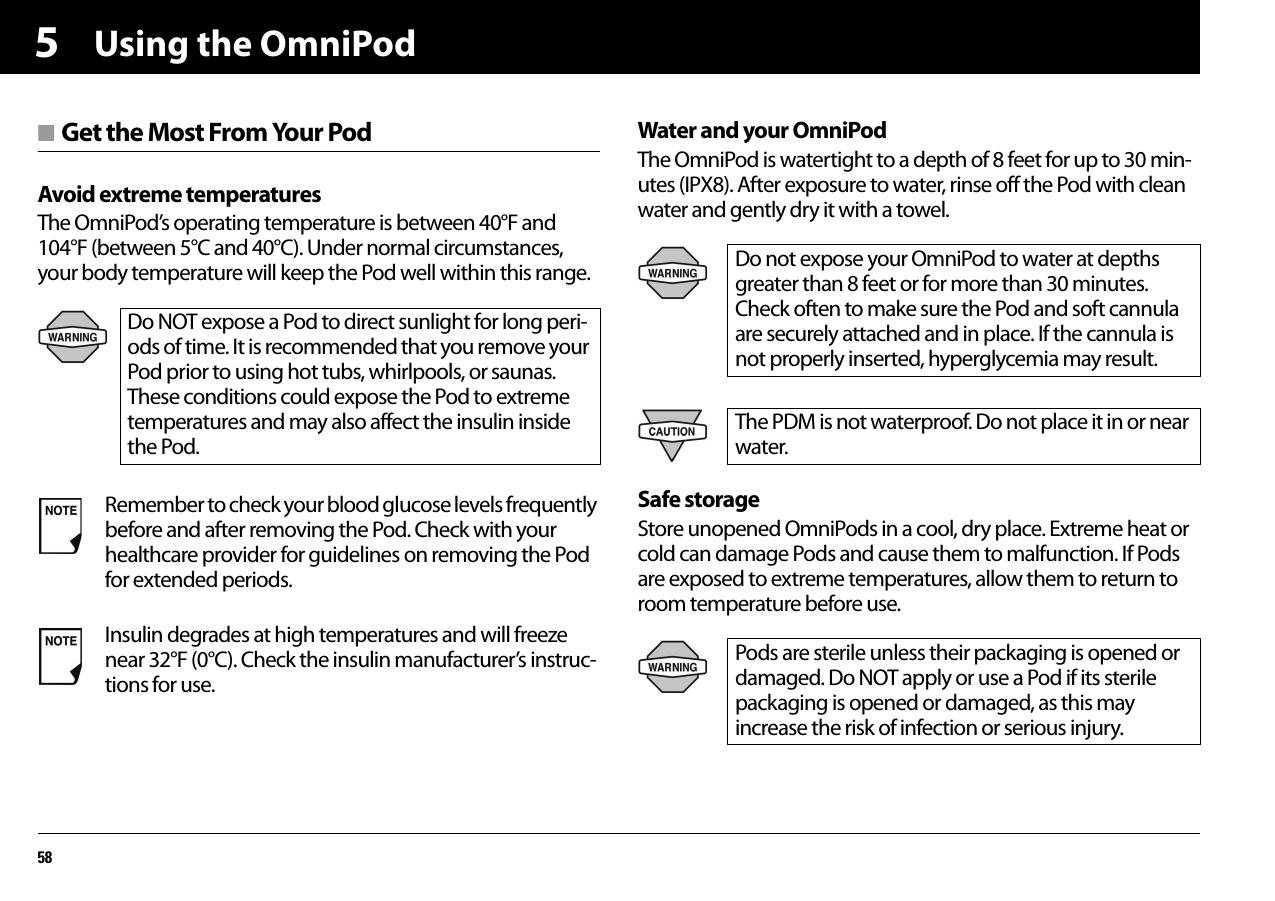 Using the OmniPod585■ Get the Most From Your PodAvoid extreme temperaturesThe OmniPod’s operating temperature is between 40°F and 104°F (between 5°C and 40°C). Under normal circumstances, your body temperature will keep the Pod well within this range.Water and your OmniPodThe OmniPod is watertight to a depth of 8 feet for up to 30 min-utes (IPX8). After exposure to water, rinse off the Pod with clean water and gently dry it with a towel.Safe storageStore unopened OmniPods in a cool, dry place. Extreme heat or cold can damage Pods and cause them to malfunction. If Pods are exposed to extreme temperatures, allow them to return to room temperature before use.Do NOT expose a Pod to direct sunlight for long peri-ods of time. It is recommended that you remove your Pod prior to using hot tubs, whirlpools, or saunas. These conditions could expose the Pod to extreme temperatures and may also affect the insulin inside the Pod.Remember to check your blood glucose levels frequently before and after removing the Pod. Check with your healthcare provider for guidelines on removing the Pod for extended periods.Insulin degrades at high temperatures and will freeze near 32°F (0°C). Check the insulin manufacturer’s instruc-tions for use.Do not expose your OmniPod to water at depths greater than 8 feet or for more than 30 minutes. Check often to make sure the Pod and soft cannula are securely attached and in place. If the cannula is not properly inserted, hyperglycemia may result.The PDM is not waterproof. Do not place it in or near water.Pods are sterile unless their packaging is opened or damaged. Do NOT apply or use a Pod if its sterile packaging is opened or damaged, as this may increase the risk of infection or serious injury. 