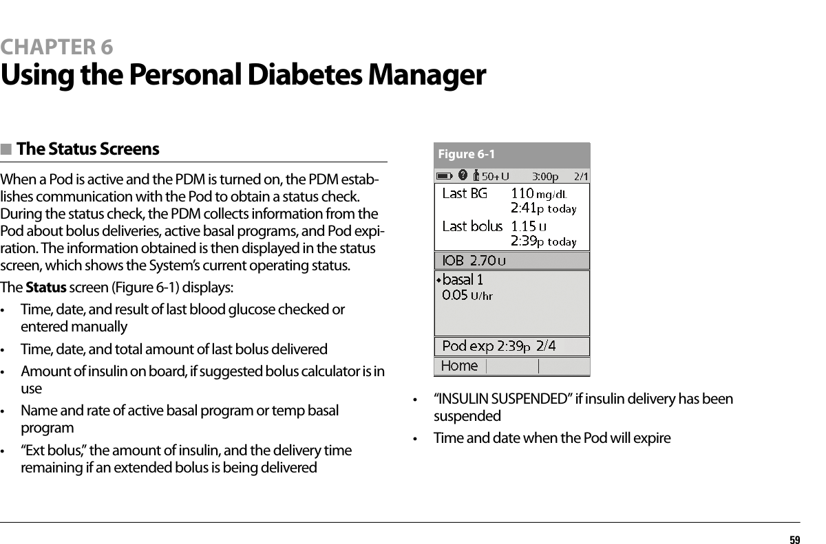 59CHAPTER 6Using the Personal Diabetes Manager■ The Status ScreensWhen a Pod is active and the PDM is turned on, the PDM estab-lishes communication with the Pod to obtain a status check. During the status check, the PDM collects information from the Pod about bolus deliveries, active basal programs, and Pod expi-ration. The information obtained is then displayed in the status screen, which shows the System’s current operating status.The Status screen (Figure 6-1) displays:• Time, date, and result of last blood glucose checked or entered manually• Time, date, and total amount of last bolus delivered• Amount of insulin on board, if suggested bolus calculator is in use• Name and rate of active basal program or temp basal program• “Ext bolus,” the amount of insulin, and the delivery time remaining if an extended bolus is being delivered• “INSULIN SUSPENDED” if insulin delivery has been suspended• Time and date when the Pod will expireFigure 6-1