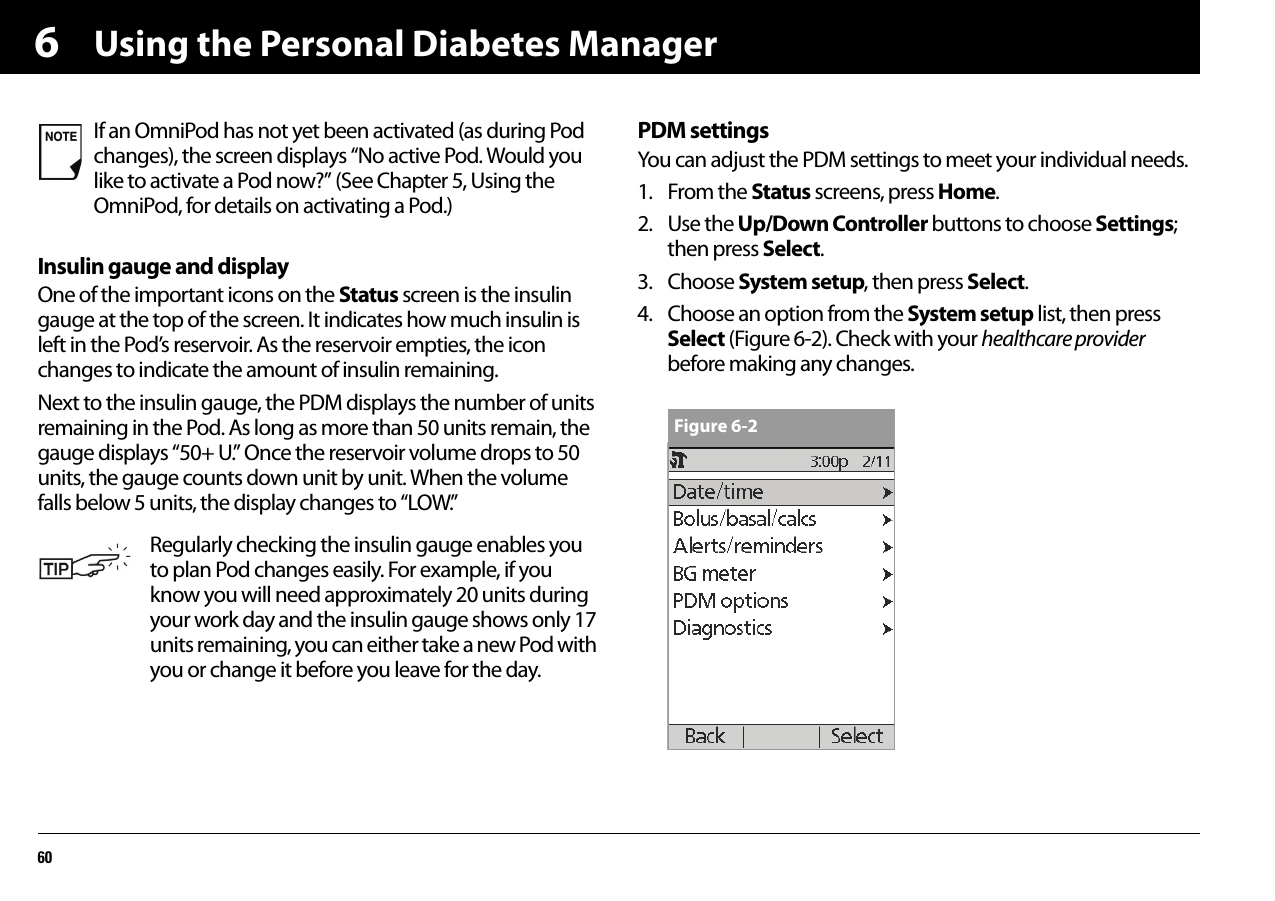 Using the Personal Diabetes Manager606Insulin gauge and displayOne of the important icons on the Status screen is the insulin gauge at the top of the screen. It indicates how much insulin is left in the Pod’s reservoir. As the reservoir empties, the icon changes to indicate the amount of insulin remaining.Next to the insulin gauge, the PDM displays the number of units remaining in the Pod. As long as more than 50 units remain, the gauge displays “50+ U.” Once the reservoir volume drops to 50 units, the gauge counts down unit by unit. When the volume falls below 5 units, the display changes to “LOW.”PDM settingsYou can adjust the PDM settings to meet your individual needs.1. From the Status screens, press Home.2. Use the Up/Down Controller buttons to choose Settings; then press Select.3. Choose System setup, then press Select.4. Choose an option from the System setup list, then press Select (Figure 6-2). Check with your healthcare provider before making any changes.If an OmniPod has not yet been activated (as during Pod changes), the screen displays “No active Pod. Would you like to activate a Pod now?” (See Chapter 5, Using the OmniPod, for details on activating a Pod.)Regularly checking the insulin gauge enables you to plan Pod changes easily. For example, if you know you will need approximately 20 units during your work day and the insulin gauge shows only 17 units remaining, you can either take a new Pod with you or change it before you leave for the day.Figure 6-2