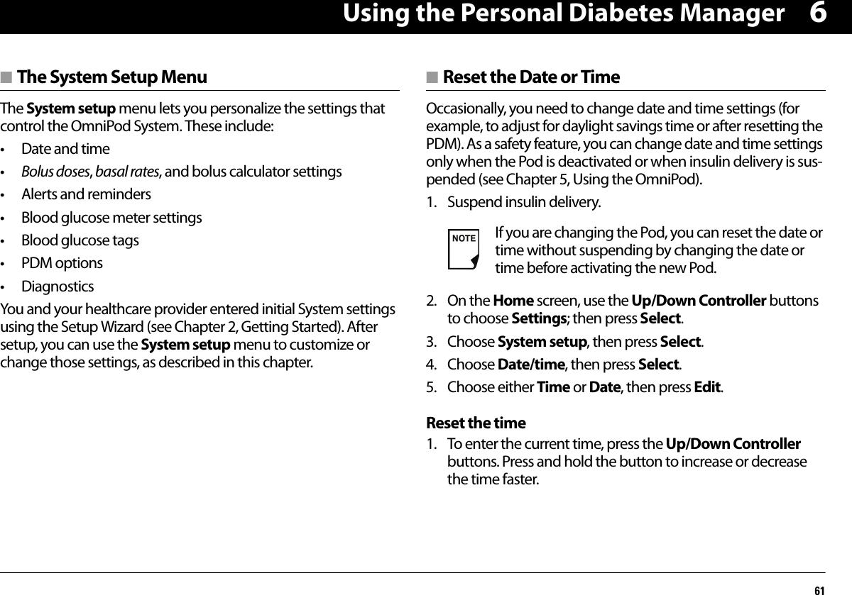 Using the Personal Diabetes Manager616■ The System Setup MenuThe System setup menu lets you personalize the settings that control the OmniPod System. These include:• Date and time•Bolus doses, basal rates, and bolus calculator settings• Alerts and reminders• Blood glucose meter settings• Blood glucose tags• PDM options• DiagnosticsYou and your healthcare provider entered initial System settings using the Setup Wizard (see Chapter 2, Getting Started). After setup, you can use the System setup menu to customize or change those settings, as described in this chapter.■ Reset the Date or TimeOccasionally, you need to change date and time settings (for example, to adjust for daylight savings time or after resetting the PDM). As a safety feature, you can change date and time settings only when the Pod is deactivated or when insulin delivery is sus-pended (see Chapter 5, Using the OmniPod).1. Suspend insulin delivery.2. On the Home screen, use the Up/Down Controller buttons to choose Settings; then press Select.3. Choose System setup, then press Select.4. Choose Date/time, then press Select.5. Choose either Time or Date, then press Edit.Reset the time1. To enter the current time, press the Up/Down Controller buttons. Press and hold the button to increase or decrease the time faster.If you are changing the Pod, you can reset the date or time without suspending by changing the date or time before activating the new Pod.