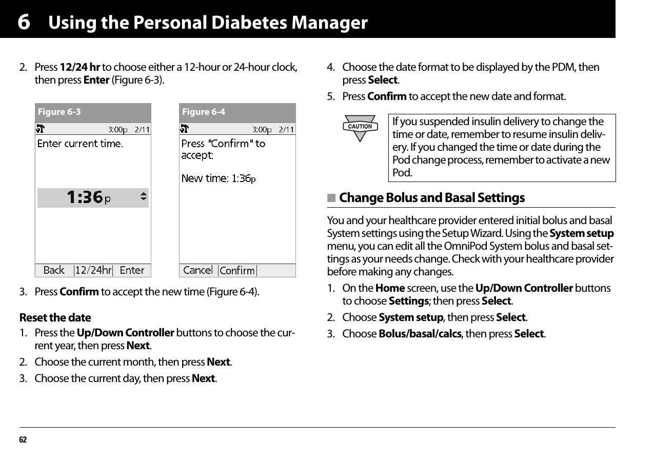 Using the Personal Diabetes Manager6262. Press 12/24 hr to choose either a 12-hour or 24-hour clock, then press Enter (Figure 6-3).3. Press Confirm to accept the new time (Figure 6-4).Reset the date1. Press the Up/Down Controller buttons to choose the cur-rent year, then press Next.2. Choose the current month, then press Next.3. Choose the current day, then press Next.4. Choose the date format to be displayed by the PDM, then press Select.5. Press Confirm to accept the new date and format.■ Change Bolus and Basal SettingsYou and your healthcare provider entered initial bolus and basal System settings using the Setup Wizard. Using the System setup menu, you can edit all the OmniPod System bolus and basal set-tings as your needs change. Check with your healthcare provider before making any changes.1. On the Home screen, use the Up/Down Controller buttons to choose Settings; then press Select.2. Choose System setup, then press Select.3. Choose Bolus/basal/calcs, then press Select.Figure 6-3 Figure 6-4 If you suspended insulin delivery to change the time or date, remember to resume insulin deliv-ery. If you changed the time or date during the Pod change process, remember to activate a new Pod.