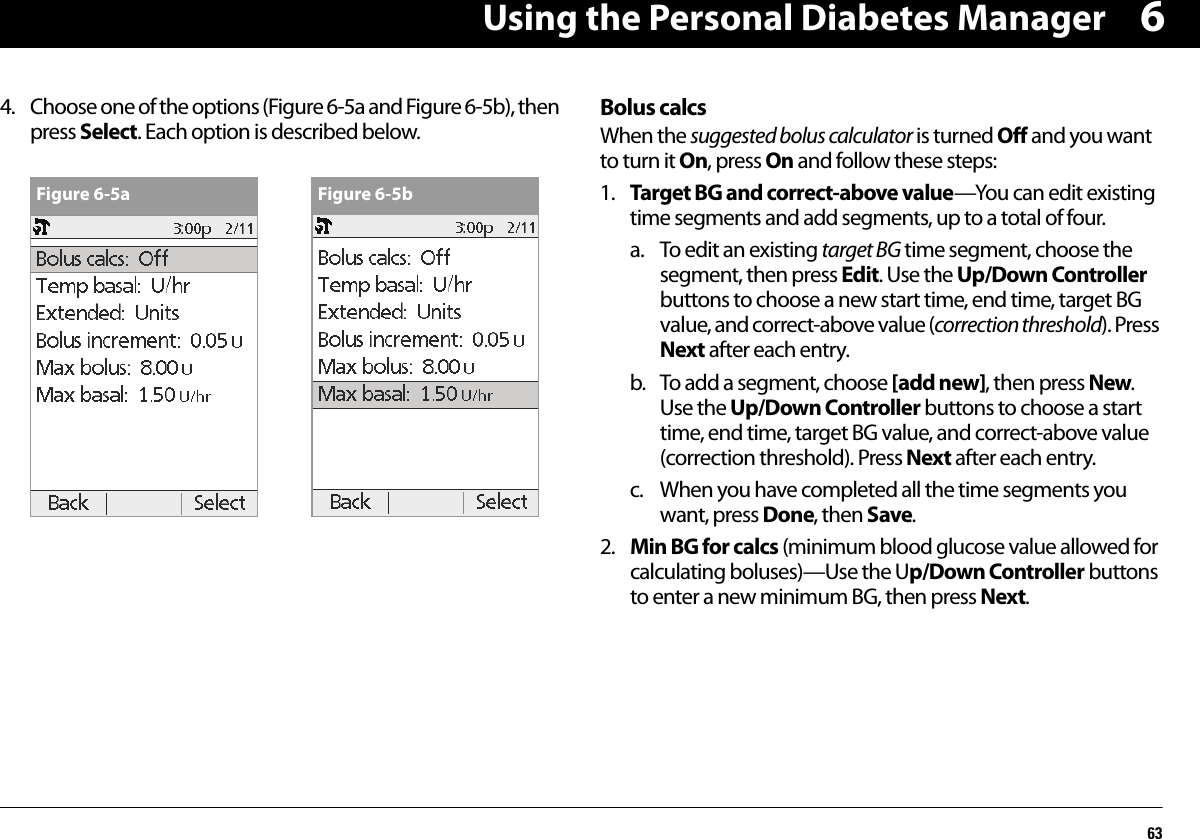 Using the Personal Diabetes Manager6364. Choose one of the options (Figure 6-5a and Figure 6-5b), then press Select. Each option is described below.Bolus calcsWhen the suggested bolus calculator is turned Off and you want to turn it On, press On and follow these steps:1. Target BG and correct-above value—You can edit existing time segments and add segments, up to a total of four.a. To edit an existing target BG time segment, choose the segment, then press Edit. Use the Up/Down Controller buttons to choose a new start time, end time, target BG value, and correct-above value (correction threshold). Press Next after each entry.b. To add a segment, choose [add new], then press New. Use the Up/Down Controller buttons to choose a start time, end time, target BG value, and correct-above value (correction threshold). Press Next after each entry.c. When you have completed all the time segments you want, press Done, then Save.2. Min BG for calcs (minimum blood glucose value allowed for calculating boluses)—Use the Up/Down Controller buttons to enter a new minimum BG, then press Next.Figure 6-5a Figure 6-5b