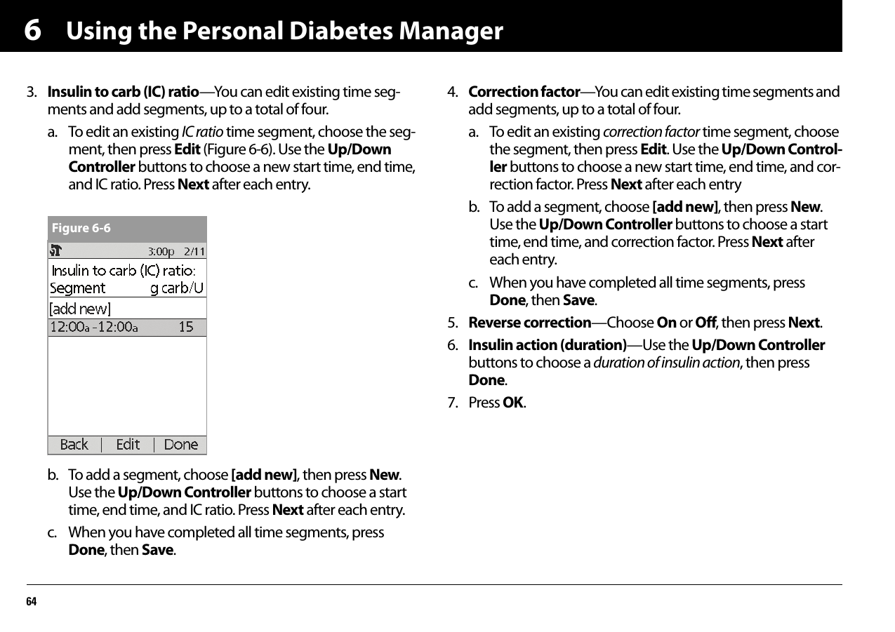 Using the Personal Diabetes Manager6463. Insulin to carb (IC) ratio—You can edit existing time seg-ments and add segments, up to a total of four.a. To edit an existing IC ratio time segment, choose the seg-ment, then press Edit (Figure 6-6). Use the Up/Down Controller buttons to choose a new start time, end time, and IC ratio. Press Next after each entry.b. To add a segment, choose [add new], then press New. Use the Up/Down Controller buttons to choose a start time, end time, and IC ratio. Press Next after each entry.c. When you have completed all time segments, press Done, then Save.4. Correction factor—You can edit existing time segments and add segments, up to a total of four.a. To edit an existing correction factor time segment, choose the segment, then press Edit. Use the Up/Down Control-ler buttons to choose a new start time, end time, and cor-rection factor. Press Next after each entry b. To add a segment, choose [add new], then press New. Use the Up/Down Controller buttons to choose a start time, end time, and correction factor. Press Next after each entry.c. When you have completed all time segments, press Done, then Save.5. Reverse correction—Choose On or Off, then press Next.6. Insulin action (duration)—Use the Up/Down Controller buttons to choose a duration of insulin action, then press Done.7. Press OK.Figure 6-6