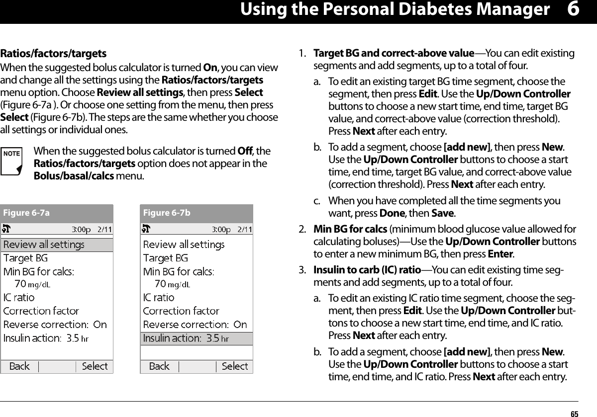 Using the Personal Diabetes Manager656Ratios/factors/targetsWhen the suggested bolus calculator is turned On, you can view and change all the settings using the Ratios/factors/targets menu option. Choose Review all settings, then press Select (Figure 6-7a ). Or choose one setting from the menu, then press Select (Figure 6-7b). The steps are the same whether you choose all settings or individual ones.1. Target BG and correct-above value—You can edit existing segments and add segments, up to a total of four.a. To edit an existing target BG time segment, choose the segment, then press Edit. Use the Up/Down Controller buttons to choose a new start time, end time, target BG value, and correct-above value (correction threshold). Press Next after each entry.b. To add a segment, choose [add new], then press New. Use the Up/Down Controller buttons to choose a start time, end time, target BG value, and correct-above value (correction threshold). Press Next after each entry.c. When you have completed all the time segments you want, press Done, then Save.2. Min BG for calcs (minimum blood glucose value allowed for calculating boluses)—Use the Up/Down Controller buttons to enter a new minimum BG, then press Enter.3. Insulin to carb (IC) ratio—You can edit existing time seg-ments and add segments, up to a total of four.a. To edit an existing IC ratio time segment, choose the seg-ment, then press Edit. Use the Up/Down Controller but-tons to choose a new start time, end time, and IC ratio. Press Next after each entry.b. To add a segment, choose [add new], then press New. Use the Up/Down Controller buttons to choose a start time, end time, and IC ratio. Press Next after each entry.When the suggested bolus calculator is turned Off, the Ratios/factors/targets option does not appear in the Bolus/basal/calcs menu.Figure 6-7a Figure 6-7b