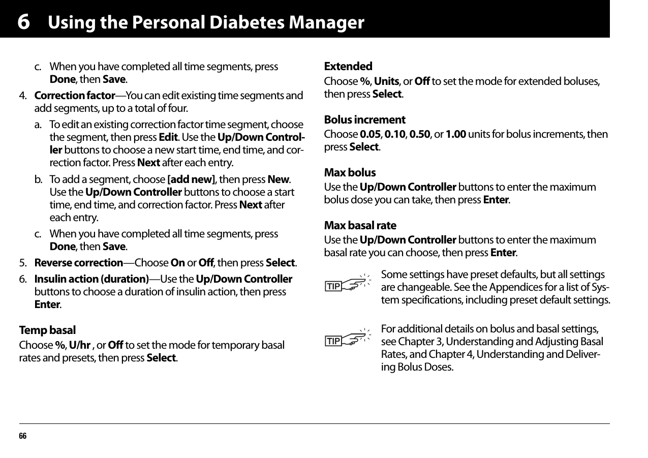 Using the Personal Diabetes Manager666c. When you have completed all time segments, press Done, then Save.4. Correction factor—You can edit existing time segments and add segments, up to a total of four.a. To edit an existing correction factor time segment, choose the segment, then press Edit. Use the Up/Down Control-ler buttons to choose a new start time, end time, and cor-rection factor. Press Next after each entry.b. To add a segment, choose [add new], then press New. Use the Up/Down Controller buttons to choose a start time, end time, and correction factor. Press Next after each entry.c. When you have completed all time segments, press Done, then Save.5. Reverse correction—Choose On or Off, then press Select.6. Insulin action (duration)—Use the Up/Down Controller buttons to choose a duration of insulin action, then press Enter.Temp basalChoose %, U/hr , or Off to set the mode for temporary basal rates and presets, then press Select.ExtendedChoose %, Units, or Off to set the mode for extended boluses, then press Select.Bolus incrementChoose 0.05, 0.10, 0.50, or 1.00 units for bolus increments, then press Select.Max bolusUse the Up/Down Controller buttons to enter the maximum bolus dose you can take, then press Enter.Max basal rateUse the Up/Down Controller buttons to enter the maximum basal rate you can choose, then press Enter.Some settings have preset defaults, but all settings are changeable. See the Appendices for a list of Sys-tem specifications, including preset default settings.For additional details on bolus and basal settings, see Chapter 3, Understanding and Adjusting Basal Rates, and Chapter 4, Understanding and Deliver-ing Bolus Doses.