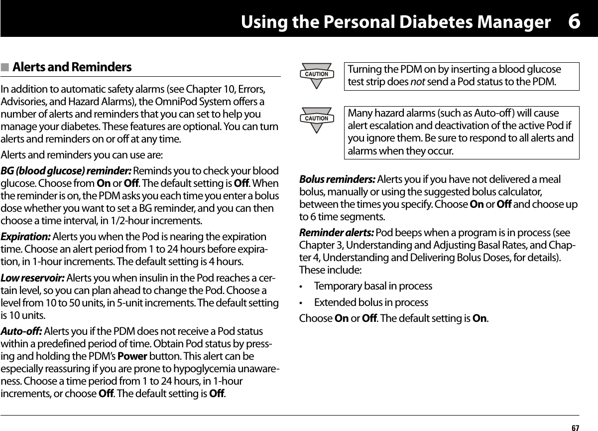 Using the Personal Diabetes Manager676■ Alerts and RemindersIn addition to automatic safety alarms (see Chapter 10, Errors, Advisories, and Hazard Alarms), the OmniPod System offers a number of alerts and reminders that you can set to help you manage your diabetes. These features are optional. You can turn alerts and reminders on or off at any time.Alerts and reminders you can use are:BG (blood glucose) reminder: Reminds you to check your blood glucose. Choose from On or Off. The default setting is Off. When the reminder is on, the PDM asks you each time you enter a bolus dose whether you want to set a BG reminder, and you can then choose a time interval, in 1/2-hour increments.Expiration: Alerts you when the Pod is nearing the expiration time. Choose an alert period from 1 to 24 hours before expira-tion, in 1-hour increments. The default setting is 4 hours.Low reservoir: Alerts you when insulin in the Pod reaches a cer-tain level, so you can plan ahead to change the Pod. Choose a level from 10 to 50 units, in 5-unit increments. The default setting is 10 units.Auto-off: Alerts you if the PDM does not receive a Pod status within a predefined period of time. Obtain Pod status by press-ing and holding the PDM’s Power button. This alert can be especially reassuring if you are prone to hypoglycemia unaware-ness. Choose a time period from 1 to 24 hours, in 1-hour increments, or choose Off. The default setting is Off. Bolus reminders: Alerts you if you have not delivered a meal bolus, manually or using the suggested bolus calculator, between the times you specify. Choose On or Off and choose up to 6 time segments.Reminder alerts: Pod beeps when a program is in process (see Chapter 3, Understanding and Adjusting Basal Rates, and Chap-ter 4, Understanding and Delivering Bolus Doses, for details). These include:• Temporary basal in process• Extended bolus in processChoose On or Off. The default setting is On.Turning the PDM on by inserting a blood glucose test strip does not send a Pod status to the PDM.Many hazard alarms (such as Auto-off) will cause alert escalation and deactivation of the active Pod if you ignore them. Be sure to respond to all alerts and alarms when they occur.
