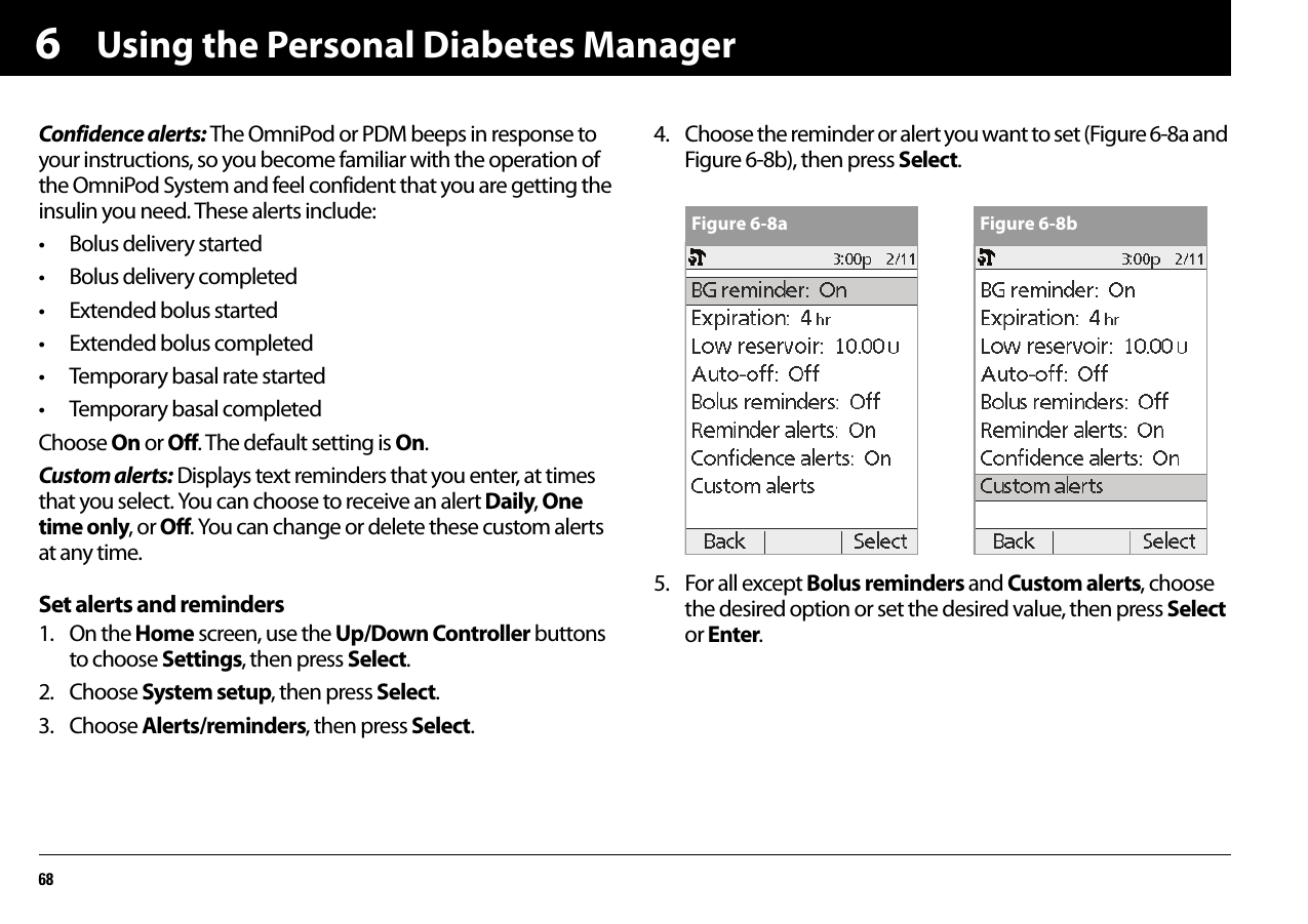 Using the Personal Diabetes Manager686Confidence alerts: The OmniPod or PDM beeps in response to your instructions, so you become familiar with the operation of the OmniPod System and feel confident that you are getting the insulin you need. These alerts include:• Bolus delivery started• Bolus delivery completed• Extended bolus started• Extended bolus completed• Temporary basal rate started• Temporary basal completedChoose On or Off. The default setting is On.Custom alerts: Displays text reminders that you enter, at times that you select. You can choose to receive an alert Daily, One time only, or Off. You can change or delete these custom alerts at any time.Set alerts and reminders1. On the Home screen, use the Up/Down Controller buttons to choose Settings, then press Select.2. Choose System setup, then press Select.3. Choose Alerts/reminders, then press Select.4. Choose the reminder or alert you want to set (Figure 6-8a and Figure 6-8b), then press Select.5. For all except Bolus reminders and Custom alerts, choose the desired option or set the desired value, then press Select or Enter.Figure 6-8a Figure 6-8b