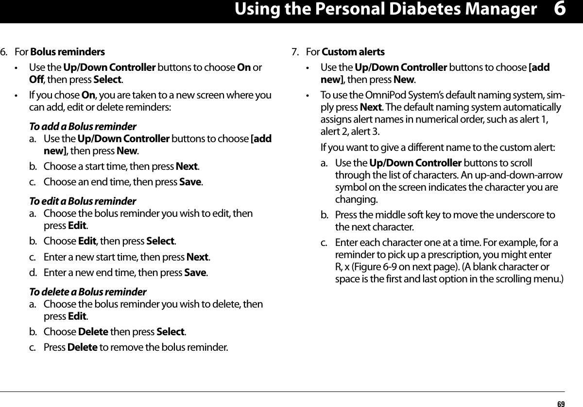Using the Personal Diabetes Manager6966. For Bolus reminders• Use the Up/Down Controller buttons to choose On or Off, then press Select.•If you chose On, you are taken to a new screen where you can add, edit or delete reminders:To add a Bolus remindera. Use the Up/Down Controller buttons to choose [add new], then press New.b. Choose a start time, then press Next.c. Choose an end time, then press Save.To edit a Bolus remindera. Choose the bolus reminder you wish to edit, then press Edit.b. Choose Edit, then press Select.c. Enter a new start time, then press Next.d. Enter a new end time, then press Save.To delete a Bolus remindera. Choose the bolus reminder you wish to delete, then press Edit.b. Choose Delete then press Select.c. Press Delete to remove the bolus reminder.7. For Custom alerts• Use the Up/Down Controller buttons to choose [add new], then press New.• To use the OmniPod System’s default naming system, sim-ply press Next. The default naming system automatically assigns alert names in numerical order, such as alert 1, alert 2, alert 3.If you want to give a different name to the custom alert:a. Use the Up/Down Controller buttons to scroll through the list of characters. An up-and-down-arrow symbol on the screen indicates the character you are changing.b. Press the middle soft key to move the underscore to the next character.c. Enter each character one at a time. For example, for a reminder to pick up a prescription, you might enter R, x (Figure 6-9 on next page). (A blank character or space is the first and last option in the scrolling menu.)