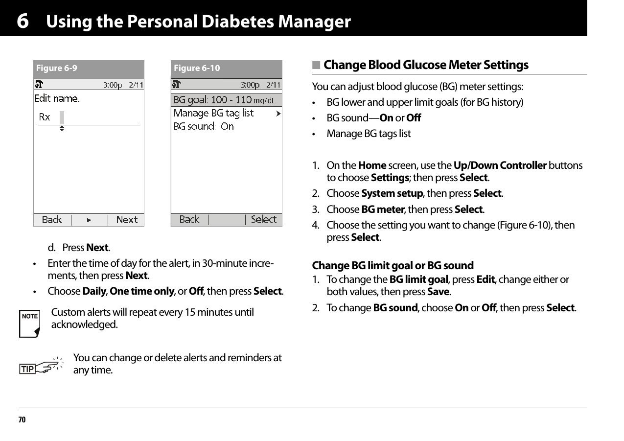Using the Personal Diabetes Manager706d. Press Next.• Enter the time of day for the alert, in 30-minute incre-ments, then press Next.• Choose Daily, One time only, or Off, then press Select.■ Change Blood Glucose Meter SettingsYou can adjust blood glucose (BG) meter settings:• BG lower and upper limit goals (for BG history)• BG sound—On or Off• Manage BG tags list1. On the Home screen, use the Up/Down Controller buttons to choose Settings; then press Select.2. Choose System setup, then press Select.3. Choose BG meter, then press Select.4. Choose the setting you want to change (Figure 6-10), then press Select.Change BG limit goal or BG sound1. To change the BG limit goal, press Edit, change either or both values, then press Save.2. To change BG sound, choose On or Off, then press Select.Custom alerts will repeat every 15 minutes until acknowledged.You can change or delete alerts and reminders at any time.Figure 6-9 Figure 6-10