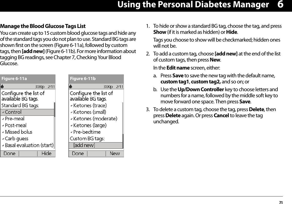 Using the Personal Diabetes Manager716Manage the Blood Glucose Tags ListYou can create up to 15 custom blood glucose tags and hide any of the standard tags you do not plan to use. Standard BG tags are shown first on the screen (Figure 6-11a), followed by custom tags, then [add new] (Figure 6-11b). For more information about tagging BG readings, see Chapter 7, Checking Your Blood Glucose.1. To hide or show a standard BG tag, choose the tag, and press Show (if it is marked as hidden) or Hide.Tags you choose to show will be checkmarked; hidden ones will not be.2. To add a custom tag, choose [add new] at the end of the list of custom tags, then press New. In the Edit name screen, either:a. Press Save to save the new tag with the default name, custom tag1, custom tag2, and so on; orb. Use the Up/Down Controller key to choose letters and numbers for a name, followed by the middle soft key to move forward one space. Then press Save.3. To delete a custom tag, choose the tag, press Delete, then press Delete again. Or press Cancel to leave the tag unchanged.Figure 6-11a Figure 6-11b
