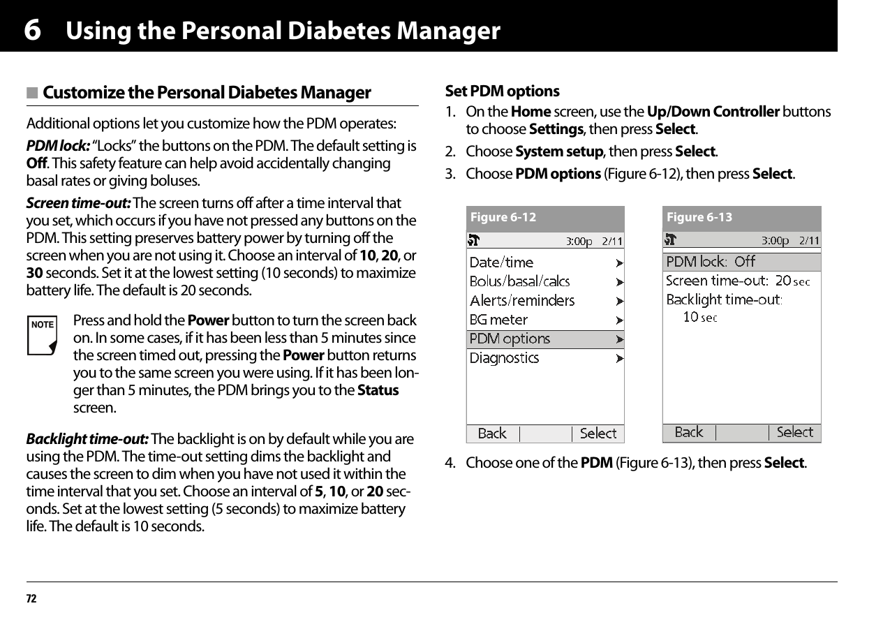 Using the Personal Diabetes Manager726■ Customize the Personal Diabetes Manager Additional options let you customize how the PDM operates:PDM lock: “Locks” the buttons on the PDM. The default setting is Off. This safety feature can help avoid accidentally changing basal rates or giving boluses.Screen time-out: The screen turns off after a time interval that you set, which occurs if you have not pressed any buttons on the PDM. This setting preserves battery power by turning off the screen when you are not using it. Choose an interval of 10, 20, or 30 seconds. Set it at the lowest setting (10 seconds) to maximize battery life. The default is 20 seconds.Backlight time-out: The backlight is on by default while you are using the PDM. The time-out setting dims the backlight and causes the screen to dim when you have not used it within the time interval that you set. Choose an interval of 5, 10, or 20 sec-onds. Set at the lowest setting (5 seconds) to maximize battery life. The default is 10 seconds.Set PDM options1. On the Home screen, use the Up/Down Controller buttons to choose Settings, then press Select.2. Choose System setup, then press Select.3. Choose PDM options (Figure 6-12), then press Select.4. Choose one of the PDM (Figure 6-13), then press Select.Press and hold the Power button to turn the screen back on. In some cases, if it has been less than 5 minutes since the screen timed out, pressing the Power button returns you to the same screen you were using. If it has been lon-ger than 5 minutes, the PDM brings you to the Status screen.Figure 6-12 Figure 6-13