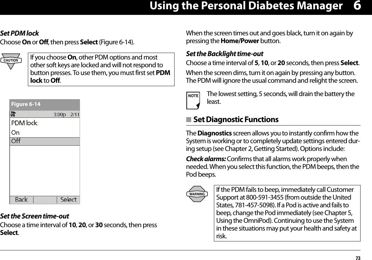 Using the Personal Diabetes Manager736Set PDM lockChoose On or Off, then press Select (Figure 6-14). Set the Screen time-outChoose a time interval of 10, 20, or 30 seconds, then press Select.When the screen times out and goes black, turn it on again by pressing the Home/Power button.Set the Backlight time-outChoose a time interval of 5, 10, or 20 seconds, then press Select.When the screen dims, turn it on again by pressing any button. The PDM will ignore the usual command and relight the screen.■ Set Diagnostic FunctionsThe Diagnostics screen allows you to instantly confirm how the System is working or to completely update settings entered dur-ing setup (see Chapter 2, Getting Started). Options include:Check alarms: Confirms that all alarms work properly when needed. When you select this function, the PDM beeps, then the Pod beeps.If you choose On, other PDM options and most other soft keys are locked and will not respond to button presses. To use them, you must first set PDM lock to Off.Figure 6-14The lowest setting, 5 seconds, will drain the battery the least.If the PDM fails to beep, immediately call Customer Support at 800-591-3455 (from outside the United States, 781-457-5098). If a Pod is active and fails to beep, change the Pod immediately (see Chapter 5, Using the OmniPod). Continuing to use the System in these situations may put your health and safety at risk.