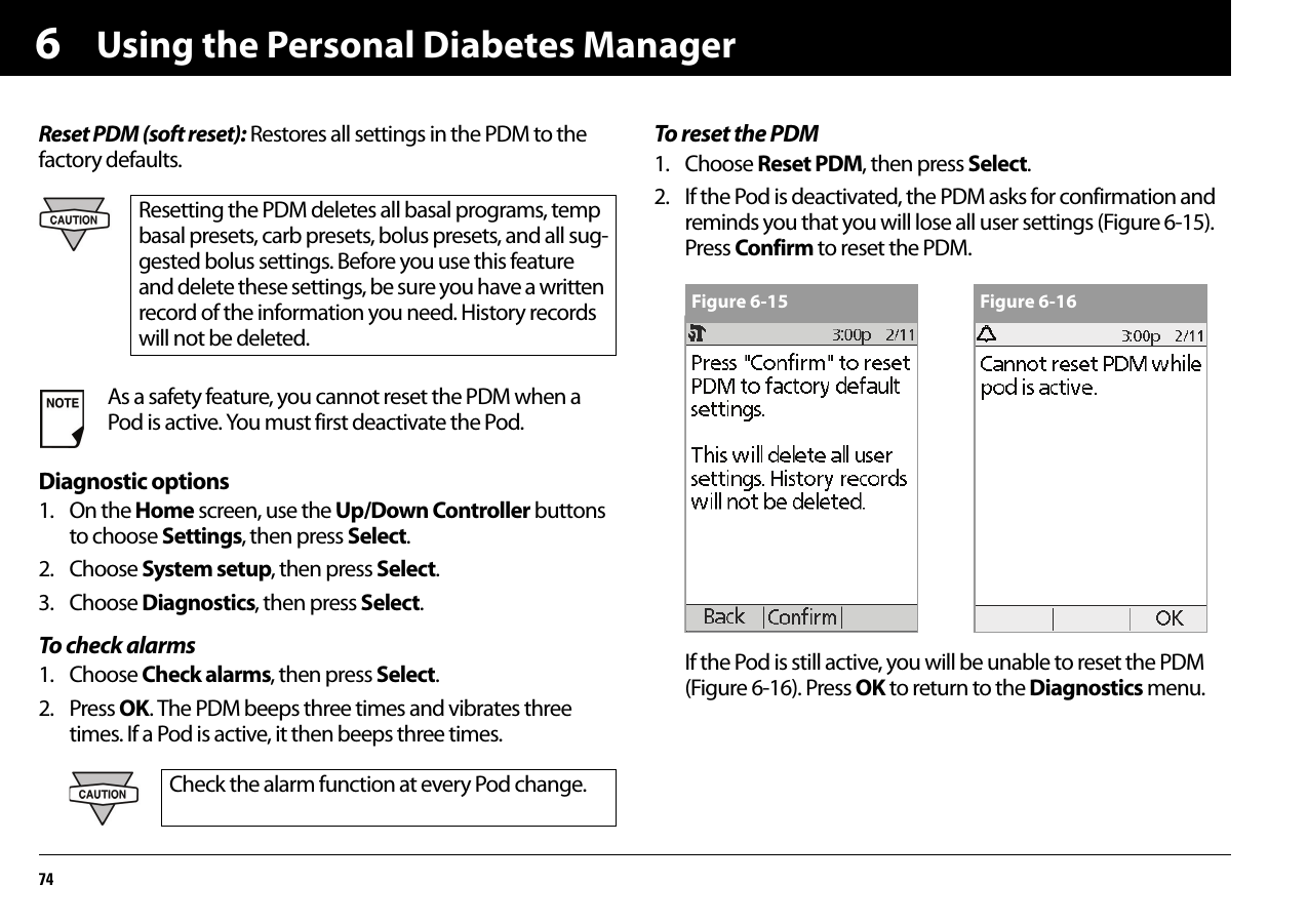 Using the Personal Diabetes Manager746Reset PDM (soft reset): Restores all settings in the PDM to the factory defaults.Diagnostic options1. On the Home screen, use the Up/Down Controller buttons to choose Settings, then press Select.2. Choose System setup, then press Select.3. Choose Diagnostics, then press Select.To check alarms1. Choose Check alarms, then press Select.2. Press OK. The PDM beeps three times and vibrates three times. If a Pod is active, it then beeps three times.To reset the PDM1. Choose Reset PDM, then press Select.2. If the Pod is deactivated, the PDM asks for confirmation and reminds you that you will lose all user settings (Figure 6-15). Press Confirm to reset the PDM. If the Pod is still active, you will be unable to reset the PDM (Figure 6-16). Press OK to return to the Diagnostics menu. Resetting the PDM deletes all basal programs, temp basal presets, carb presets, bolus presets, and all sug-gested bolus settings. Before you use this feature and delete these settings, be sure you have a written record of the information you need. History records will not be deleted.As a safety feature, you cannot reset the PDM when a Pod is active. You must first deactivate the Pod.Check the alarm function at every Pod change.Figure 6-15 Figure 6-16