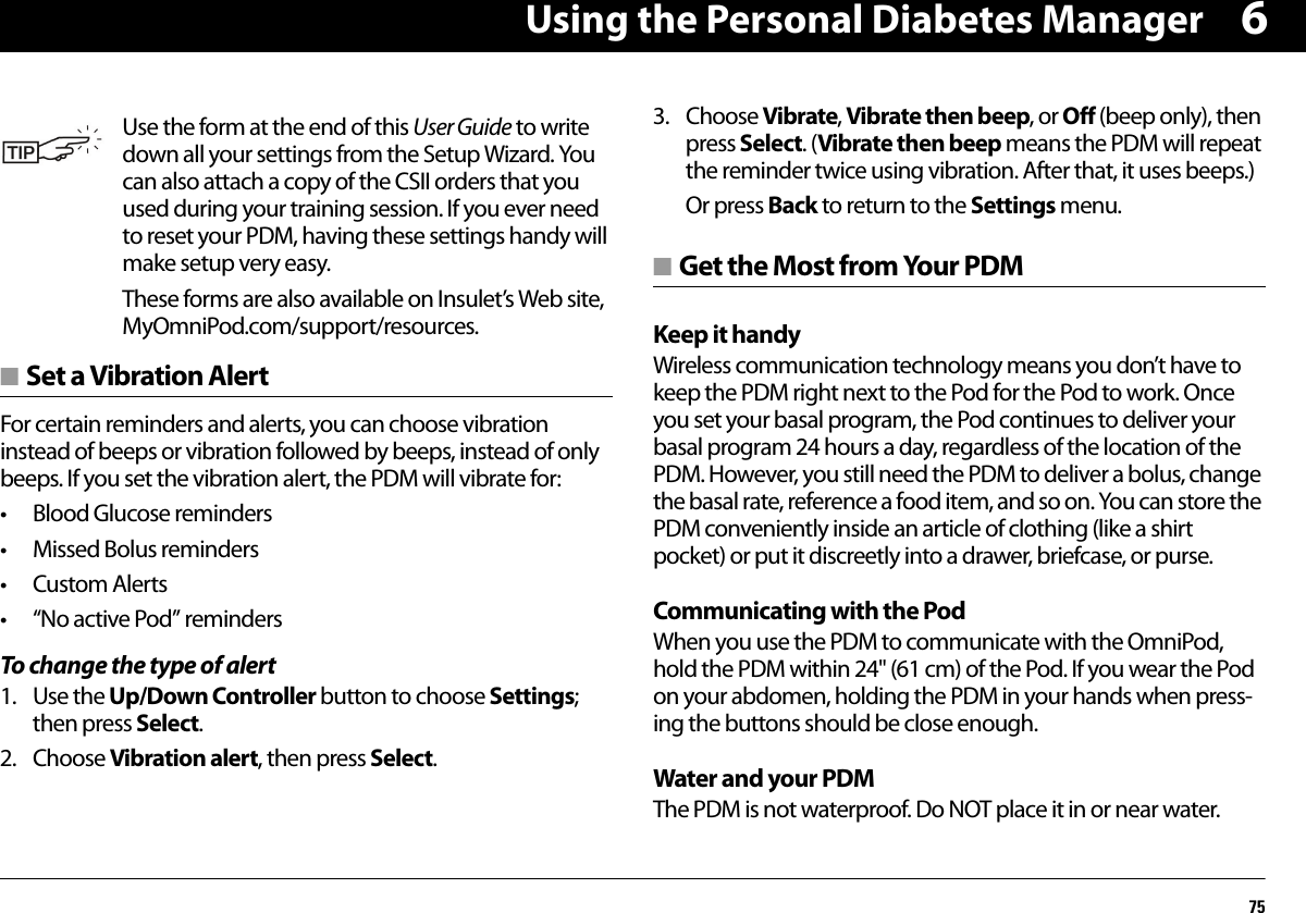 Using the Personal Diabetes Manager756■ Set a Vibration AlertFor certain reminders and alerts, you can choose vibration instead of beeps or vibration followed by beeps, instead of only beeps. If you set the vibration alert, the PDM will vibrate for:• Blood Glucose reminders• Missed Bolus reminders•Custom Alerts• “No active Pod” remindersTo change the type of alert1. Use the Up/Down Controller button to choose Settings; then press Select.2. Choose Vibration alert, then press Select.3. Choose Vibrate, Vibrate then beep, or Off (beep only), then press Select. (Vibrate then beep means the PDM will repeat the reminder twice using vibration. After that, it uses beeps.)Or press Back to return to the Settings menu.■ Get the Most from Your PDMKeep it handyWireless communication technology means you don’t have to keep the PDM right next to the Pod for the Pod to work. Once you set your basal program, the Pod continues to deliver your basal program 24 hours a day, regardless of the location of the PDM. However, you still need the PDM to deliver a bolus, change the basal rate, reference a food item, and so on. You can store the PDM conveniently inside an article of clothing (like a shirt pocket) or put it discreetly into a drawer, briefcase, or purse.Communicating with the PodWhen you use the PDM to communicate with the OmniPod, hold the PDM within 24&apos;&apos; (61 cm) of the Pod. If you wear the Pod on your abdomen, holding the PDM in your hands when press-ing the buttons should be close enough.Water and your PDMThe PDM is not waterproof. Do NOT place it in or near water.Use the form at the end of this User Guide to write down all your settings from the Setup Wizard. You can also attach a copy of the CSII orders that you used during your training session. If you ever need to reset your PDM, having these settings handy will make setup very easy.These forms are also available on Insulet’s Web site, MyOmniPod.com/support/resources.